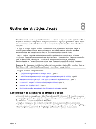Gestion des stratégies d'accès 8
Pour offrir un accès sécurisé au portail d'applications des utilisateurs et pour lancer des applications Web et
de poste de travail, vous configurez des stratégies d'accès avec des règles qui spécifient des critères devant
être respectés pour que les utilisateurs puissent se connecter à leur portail d'applications et utiliser leurs
ressources.
Les règles de stratégie mappent l'adresse IP demandeuse à des plages réseau et désignent le type de
périphériques que les utilisateurs peuvent utiliser pour se connecter. La règle définit les méthodes
d'authentification et le nombre d'heures pendant lesquelles l'authentification est valide.
Le service VMware Identity Manager inclut une stratégie par défaut qui contrôle l'accès au service
globalement. Cette stratégie est configurée pour autoriser l'accès à toutes les plages réseau, depuis tous les
types de périphérique, avec un délai d'expiration de la session de huit heures, et la méthode
d'authentification est l'authentification par mot de passe. Vous pouvez modifier la stratégie par défaut.
Remarque Les stratégies ne contrôlent pas la durée d'une session d'application. Elles contrôlent plutôt la
durée de la période pendant laquelle les utilisateurs peuvent lancer une application.
Ce chapitre aborde les rubriques suivantes :
n « Configuration de paramètres de stratégie d'accès », page 87
n « Gestion des stratégies spécifiques à une application Web et de poste de travail », page 90
n « Ajouter une stratégie spécifique à une application Web ou de poste de travail », page 92
n « Configurer le message d'erreur d'accès refusé personnalisé », page 92
n « Modifier une stratégie d'accès », page 93
n « Activation du cookie persistant sur des périphériques mobiles », page 94
Configuration de paramètres de stratégie d'accès
Une stratégie contient une ou plusieurs règles d'accès. Chaque règle est composée de paramètres que vous
pouvez configurer afin de gérer l'accès des utilisateurs à leur portail Workspace ONE de façon globale ou à
des applications Web et de poste de travail spécifiques.
Une règle de stratégie peut être configurée pour prendre des mesures, comme bloquer, autoriser ou
authentifier par relais des utilisateurs, en fonction de conditions telles que le réseau, le type de périphérique,
l'état d'inscription et de conformité du périphérique AirWatch ou l'application en cours d'accès.
VMware, Inc. 87
 