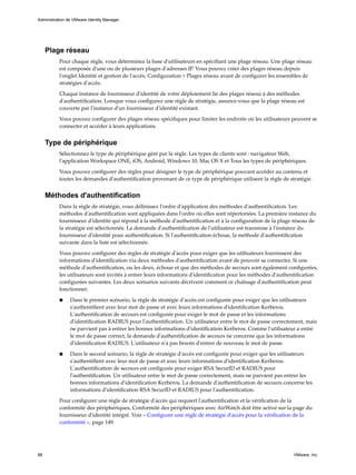 Plage réseau
Pour chaque règle, vous déterminez la base d'utilisateurs en spécifiant une plage réseau. Une plage réseau
est composée d'une ou de plusieurs plages d'adresses IP. Vous pouvez créer des plages réseau depuis
l'onglet Identité et gestion de l'accès, Configuration > Plages réseau avant de configurer les ensembles de
stratégies d'accès.
Chaque instance de fournisseur d'identité de votre déploiement lie des plages réseau à des méthodes
d'authentification. Lorsque vous configurez une règle de stratégie, assurez-vous que la plage réseau est
couverte par l'instance d'un fournisseur d'identité existant.
Vous pouvez configurer des plages réseau spécifiques pour limiter les endroits où les utilisateurs peuvent se
connecter et accéder à leurs applications.
Type de périphérique
Sélectionnez le type de périphérique géré par la règle. Les types de clients sont : navigateur Web,
l'application Workspace ONE, iOS, Android, Windows 10, Mac OS X et Tous les types de périphériques.
Vous pouvez configurer des règles pour désigner le type de périphérique pouvant accéder au contenu et
toutes les demandes d'authentification provenant de ce type de périphérique utilisent la règle de stratégie.
Méthodes d'authentification
Dans la règle de stratégie, vous définissez l'ordre d'application des méthodes d'authentification. Les
méthodes d'authentification sont appliquées dans l'ordre où elles sont répertoriées. La première instance du
fournisseur d'identité qui répond à la méthode d'authentification et à la configuration de la plage réseau de
la stratégie est sélectionnée. La demande d'authentification de l'utilisateur est transmise à l'instance du
fournisseur d'identité pour authentification. Si l'authentification échoue, la méthode d'authentification
suivante dans la liste est sélectionnée.
Vous pouvez configurer des règles de stratégie d'accès pour exiger que les utilisateurs fournissent des
informations d'identification via deux méthodes d'authentification avant de pouvoir se connecter. Si une
méthode d'authentification, ou les deux, échoue et que des méthodes de secours sont également configurées,
les utilisateurs sont invités à entrer leurs informations d'identification pour les méthodes d'authentification
configurées suivantes. Les deux scénarios suivants décrivent comment ce chaînage d'authentification peut
fonctionner.
n Dans le premier scénario, la règle de stratégie d'accès est configurée pour exiger que les utilisateurs
s'authentifient avec leur mot de passe et avec leurs informations d'identification Kerberos.
L'authentification de secours est configurée pour exiger le mot de passe et les informations
d'identification RADIUS pour l'authentification. Un utilisateur entre le mot de passe correctement, mais
ne parvient pas à entrer les bonnes informations d'identification Kerberos. Comme l'utilisateur a entré
le mot de passe correct, la demande d'authentification de secours ne concerne que les informations
d'identification RADIUS. L'utilisateur n'a pas besoin d'entrer de nouveau le mot de passe.
n Dans le second scénario, la règle de stratégie d'accès est configurée pour exiger que les utilisateurs
s'authentifient avec leur mot de passe et avec leurs informations d'identification Kerberos.
L'authentification de secours est configurée pour exiger RSA SecurID et RADIUS pour
l'authentification. Un utilisateur entre le mot de passe correctement, mais ne parvient pas entrer les
bonnes informations d'identification Kerberos. La demande d'authentification de secours concerne les
informations d'identification RSA SecurID et RADIUS pour l'authentification.
Pour configurer une règle de stratégie d'accès qui requiert l'authentification et la vérification de la
conformité des périphériques, Conformité des périphériques avec AirWatch doit être activé sur la page du
fournisseur d'identité intégré. Voir « Configurer une règle de stratégie d'accès pour la vérification de la
conformité », page 149.
Administration de VMware Identity Manager
88 VMware, Inc.
 
