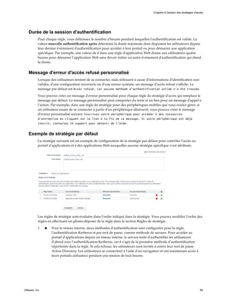 Durée de la session d'authentification
Pour chaque règle, vous définissez le nombre d'heures pendant lesquelles l'authentification est valide. La
valeur nouvelle authentification après détermine la durée maximale dont disposent les utilisateurs depuis
leur dernier événement d'authentification pour accéder à leur portail ou pour démarrer une application
spécifique. Par exemple, une valeur de 4 dans une règle d'application Web donne aux utilisateurs quatre
heures pour démarrer l'application Web sans devoir initier un autre événement d'authentification qui étend
la durée.
Message d'erreur d'accès refusé personnalisé
Lorsque des utilisateurs tentent de se connecter, mais échouent à cause d'informations d'identification non
valides, d'une configuration incorrecte ou d'une erreur système, un message d'accès refusé s'affiche. Le
message par défaut est Accès refusé, car aucune méthode d'authentification valide n'a été trouvée.
Vous pouvez créer un message d'erreur personnalisé pour chaque règle de stratégie d'accès qui remplace le
message par défaut. Le message personnalisé peut comporter du texte et un lien pour un message d'appel à
l'action. Par exemple, dans une règle de stratégie pour des périphériques mobiles que vous voulez gérer, si
un utilisateur essaie de se connecter à partir d'un périphérique désinscrit, vous pouvez créer le message
d'erreur personnalisé suivant. Inscrivez votre périphérique pour accéder à des ressources
d'entreprise en cliquant sur le lien à la fin de ce message. Si votre périphérique est déjà
inscrit, contactez le support pour obtenir de l'aide.
Exemple de stratégie par défaut
La stratégie suivante est un exemple de configuration de la stratégie par défaut pour contrôler l'accès au
portail d'applications et à des applications Web auxquelles aucune stratégie spécifique n'est attribuée.
Les règles de stratégie sont évaluées dans l'ordre indiqué dans la stratégie. Vous pouvez modifier l'ordre des
règles en effectuant un glisser-déposer de la règle dans la section Règles de stratégie.
1 n Pour le réseau interne, deux méthodes d'authentification sont configurées pour la règle,
l'authentification Kerberos et par mot de passe, comme méthode de secours. Pour accéder au
portail d'applications depuis un réseau interne, le service tente d'authentifier les utilisateurs
d'abord avec l'authentification Kerberos, car il s'agit de la première méthode d'authentification
répertoriée dans la règle. Si cela échoue, les utilisateurs sont invités à entrer leur mot de passe
Active Directory. Les utilisateurs se connectent à l'aide d'un navigateur et ont maintenant accès à
leurs portails utilisateur pendant une session de huit heures.
Chapitre 8 Gestion des stratégies d'accès
VMware, Inc. 89
 