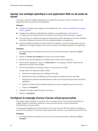 Ajouter une stratégie spécifique à une application Web ou de poste de
travail
Vous pouvez créer des stratégies spécifiques à une application pour gérer l'accès des utilisateurs à des
applications Web et de poste de travail spécifiques.
Prérequis
n Configurez les plages réseau adaptées à votre déploiement. Voir « Ajout ou modification d'une plage
réseau », page 83.
n Configurez les méthodes d'authentification adaptées à votre déploiement. Voir Chapitre 7,
« Configuration de l'authentification des utilisateurs dans VMware Identity Manager », page 59.
n Si vous prévoyez de modifier la stratégie par défaut (pour contrôler globalement l'accès de l'utilisateur
au service), configurez-la avant de créer une stratégie spécifique à une application.
n Ajoutez les applications Web et de poste de travail au catalogue. Au moins une application doit être
répertoriée sur la page Catalogue avant de pouvoir ajouter une stratégie spécifique à une application.
Procédure
1 Sur l'onglet Gestion des identités et des accès de la console d'administration, sélectionnez Gérer >
Stratégies.
2 Cliquez sur Ajouter une stratégie pour ajouter une nouvelle stratégie.
3 Ajoutez le nom et la description de la stratégie dans les zones de texte respectives.
4 Dans la section Appliquer à, cliquez sur Sélectionner et, sur la page qui s'affiche, sélectionnez les
applications associées à cette stratégie.
5 Dans la section Règles de la stratégie, cliquez sur + pour ajouter une règle.
La page Ajouter une règle de stratégie s'affiche.
a Sélectionnez la plage réseau pour appliquer cette règle.
b Sélectionnez le type de périphérique pouvant accéder aux applications pour cette règle.
c Sélectionnez les méthodes d'authentification à utiliser, dans l'ordre dans lequel elles doivent être
appliquées.
d Spécifiez le nombre d'heures pendant lesquelles une session d'application peut être ouverte.
e Cliquez sur Enregistrer.
6 Configurez des règles supplémentaires si nécessaire.
7 Cliquez sur Enregistrer.
Configurer le message d'erreur d'accès refusé personnalisé
Pour chaque règle de stratégie, vous pouvez créer un message d'erreur d'accès refusé personnalisé qui
s'affiche lorsque des utilisateurs tentent de se connecter mais échouent, car leurs informations
d'identification ne sont pas valides.
Le message personnalisé peut inclure du texte et un lien vers une autre URL afin d'aider les utilisateurs à
résoudre leurs problèmes. Vous pouvez utiliser jusqu'à 4 000 caractères, ce qui représente environ 650 mots.
Procédure
1 Sur l'onglet Gestion des identités et des accès de la console d'administration, sélectionnez Gérer >
Stratégies.
Administration de VMware Identity Manager
92 VMware, Inc.
 