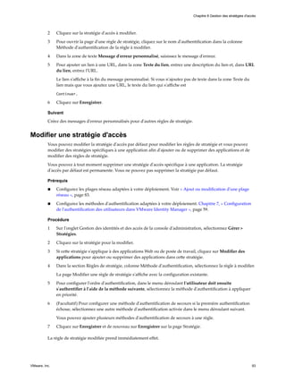 2 Cliquez sur la stratégie d'accès à modifier.
3 Pour ouvrir la page d'une règle de stratégie, cliquez sur le nom d'authentification dans la colonne
Méthode d'authentification de la règle à modifier.
4 Dans la zone de texte Message d'erreur personnalisé, saisissez le message d'erreur.
5 Pour ajouter un lien à une URL, dans la zone Texte du lien, entrez une description du lien et, dans URL
du lien, entrez l'URL.
Le lien s'affiche à la fin du message personnalisé. Si vous n'ajoutez pas de texte dans la zone Texte du
lien mais que vous ajoutez une URL, le texte du lien qui s'affiche est
Continuer.
6 Cliquez sur Enregistrer.
Suivant
Créez des messages d'erreur personnalisés pour d'autres règles de stratégie.
Modifier une stratégie d'accès
Vous pouvez modifier la stratégie d'accès par défaut pour modifier les règles de stratégie et vous pouvez
modifier des stratégies spécifiques à une application afin d'ajouter ou de supprimer des applications et de
modifier des règles de stratégie.
Vous pouvez à tout moment supprimer une stratégie d'accès spécifique à une application. La stratégie
d'accès par défaut est permanente. Vous ne pouvez pas supprimer la stratégie par défaut.
Prérequis
n Configurez les plages réseau adaptées à votre déploiement. Voir « Ajout ou modification d'une plage
réseau », page 83.
n Configurez les méthodes d'authentification adaptées à votre déploiement. Chapitre 7, « Configuration
de l'authentification des utilisateurs dans VMware Identity Manager », page 59.
Procédure
1 Sur l'onglet Gestion des identités et des accès de la console d'administration, sélectionnez Gérer >
Stratégies.
2 Cliquez sur la stratégie pour la modifier.
3 Si cette stratégie s'applique à des applications Web ou de poste de travail, cliquez sur Modifier des
applications pour ajouter ou supprimer des applications dans cette stratégie.
4 Dans la section Règles de stratégie, colonne Méthode d'authentification, sélectionnez la règle à modifier.
La page Modifier une règle de stratégie s'affiche avec la configuration existante.
5 Pour configurer l'ordre d'authentification, dans le menu déroulant l'utilisateur doit ensuite
s'authentifier à l'aide de la méthode suivante, sélectionnez la méthode d'authentification à appliquer
en priorité.
6 (Facultatif) Pour configurer une méthode d'authentification de secours si la première authentification
échoue, sélectionnez une autre méthode d'authentification activée dans le menu déroulant suivant.
Vous pouvez ajouter plusieurs méthodes d'authentification de secours à une règle.
7 Cliquez sur Enregistrer et de nouveau sur Enregistrer sur la page Stratégie.
La règle de stratégie modifiée prend immédiatement effet.
Chapitre 8 Gestion des stratégies d'accès
VMware, Inc. 93
 