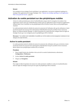 Suivant
Si la stratégie est une stratégie d'accès spécifique à une application, vous pouvez également appliquer la
stratégie à des applications de la page Catalogue. Voir « Ajouter une stratégie spécifique à une application
Web ou de poste de travail », page 92
Activation du cookie persistant sur des périphériques mobiles
Activez le cookie persistant pour activer l'authentification unique entre le navigateur du système et les
applications natives ainsi que l'authentification unique entre les applications natives lorsque les applications
utilisent Safari View Controller sur des périphériques iOS et Chrome Custom Tabs sur des périphériques
Android.
Le cookie persistant stocke les détails de session de connexion de l'utilisateur afin que les utilisateurs n'aient
pas besoin d'entrer de nouveau leurs informations d'identification lorsqu'ils accèdent à leurs ressources
gérées via VMware Identity Manager. Le délai d'expiration du cookie peut être configuré dans les règles de
stratégie d'accès que vous configurez pour les périphériques iOS et Android.
Remarque Les cookies sont vulnérables et sensibles au vol de cookies sur des navigateurs communs et aux
attaques de script intersites.
Activer le cookie persistant
Le cookie persistant stocke les détails de session de connexion des utilisateurs afin que ces derniers n'aient
pas besoin d'entrer de nouveau leurs informations d'identification lorsqu'ils accèdent à leurs ressources
gérées depuis leurs périphériques mobiles iOS ou Android.
Procédure
1 Dans l'onglet Gestion des identités et des accès de la console d'administration, sélectionnez
Configuration > Préférences.
2 Cochez Activer le cookie persistant.
3 Cliquez sur Enregistrer.
Suivant
Pour régler le délai d'expiration de session du cookie persistant, modifiez la valeur de réauthentification
dans les règles de stratégie d'accès pour les types de périphérique iOS et Android.
Administration de VMware Identity Manager
94 VMware, Inc.
 