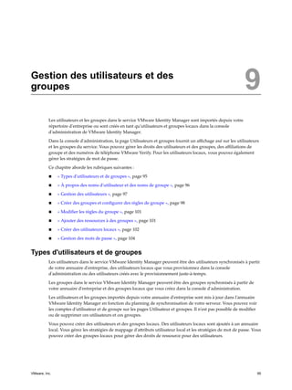 Gestion des utilisateurs et des
groupes 9
Les utilisateurs et les groupes dans le service VMware Identity Manager sont importés depuis votre
répertoire d'entreprise ou sont créés en tant qu'utilisateurs et groupes locaux dans la console
d'administration de VMware Identity Manager.
Dans la console d'administration, la page Utilisateurs et groupes fournit un affichage axé sur les utilisateurs
et les groupes du service. Vous pouvez gérer les droits des utilisateurs et des groupes, des affiliations de
groupe et des numéros de téléphone VMware Verify. Pour les utilisateurs locaux, vous pouvez également
gérer les stratégies de mot de passe.
Ce chapitre aborde les rubriques suivantes :
n « Types d'utilisateurs et de groupes », page 95
n « À propos des noms d'utilisateur et des noms de groupe », page 96
n « Gestion des utilisateurs », page 97
n « Créer des groupes et configurer des règles de groupe », page 98
n « Modifier les règles du groupe », page 101
n « Ajouter des ressources à des groupes », page 101
n « Créer des utilisateurs locaux », page 102
n « Gestion des mots de passe », page 104
Types d'utilisateurs et de groupes
Les utilisateurs dans le service VMware Identity Manager peuvent être des utilisateurs synchronisés à partir
de votre annuaire d'entreprise, des utilisateurs locaux que vous provisionnez dans la console
d'administration ou des utilisateurs créés avec le provisionnement juste-à-temps.
Les groupes dans le service VMware Identity Manager peuvent être des groupes synchronisés à partir de
votre annuaire d'entreprise et des groupes locaux que vous créez dans la console d'administration.
Les utilisateurs et les groupes importés depuis votre annuaire d'entreprise sont mis à jour dans l'annuaire
VMware Identity Manager en fonction du planning de synchronisation de votre serveur. Vous pouvez voir
les comptes d'utilisateur et de groupe sur les pages Utilisateur et groupes. Il n'est pas possible de modifier
ou de supprimer ces utilisateurs et ces groupes.
Vous pouvez créer des utilisateurs et des groupes locaux. Des utilisateurs locaux sont ajoutés à un annuaire
local. Vous gérez les stratégies de mappage d'attributs utilisateur local et les stratégies de mot de passe. Vous
pouvez créer des groupes locaux pour gérer des droits de ressource pour des utilisateurs.
VMware, Inc. 95
 