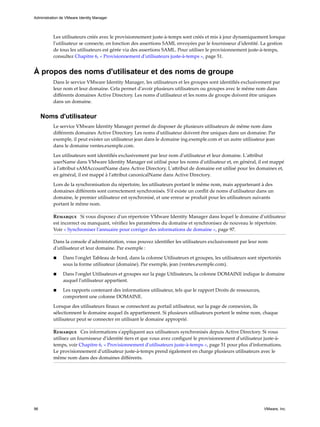 Les utilisateurs créés avec le provisionnement juste-à-temps sont créés et mis à jour dynamiquement lorsque
l'utilisateur se connecte, en fonction des assertions SAML envoyées par le fournisseur d'identité. La gestion
de tous les utilisateurs est gérée via des assertions SAML. Pour utiliser le provisionnement juste-à-temps,
consultez Chapitre 6, « Provisionnement d'utilisateurs juste-à-temps », page 51.
À propos des noms d'utilisateur et des noms de groupe
Dans le service VMware Identity Manager, les utilisateurs et les groupes sont identifiés exclusivement par
leur nom et leur domaine. Cela permet d'avoir plusieurs utilisateurs ou groupes avec le même nom dans
différents domaines Active Directory. Les noms d'utilisateur et les noms de groupe doivent être uniques
dans un domaine.
Noms d'utilisateur
Le service VMware Identity Manager permet de disposer de plusieurs utilisateurs de même nom dans
différents domaines Active Directory. Les noms d'utilisateur doivent être uniques dans un domaine. Par
exemple, il peut exister un utilisateur jean dans le domaine ing.exemple.com et un autre utilisateur jean
dans le domaine ventes.exemple.com.
Les utilisateurs sont identifiés exclusivement par leur nom d'utilisateur et leur domaine. L'attribut
userName dans VMware Identity Manager est utilisé pour les noms d'utilisateur et, en général, il est mappé
à l'attribut sAMAccountName dans Active Directory. L'attribut de domaine est utilisé pour les domaines et,
en général, il est mappé à l'attribut canonicalName dans Active Directory.
Lors de la synchronisation du répertoire, les utilisateurs portant le même nom, mais appartenant à des
domaines différents sont correctement synchronisés. S'il existe un conflit de noms d'utilisateur dans un
domaine, le premier utilisateur est synchronisé, et une erreur se produit pour les utilisateurs suivants
portant le même nom.
Remarque Si vous disposez d'un répertoire VMware Identity Manager dans lequel le domaine d'utilisateur
est incorrect ou manquant, vérifiez les paramètres du domaine et synchronisez de nouveau le répertoire.
Voir « Synchroniser l'annuaire pour corriger des informations de domaine », page 97.
Dans la console d'administration, vous pouvez identifier les utilisateurs exclusivement par leur nom
d'utilisateur et leur domaine. Par exemple :
n Dans l'onglet Tableau de bord, dans la colonne Utilisateurs et groupes, les utilisateurs sont répertoriés
sous la forme utilisateur (domaine). Par exemple, jean (ventes.exemple.com).
n Dans l'onglet Utilisateurs et groupes sur la page Utilisateurs, la colonne DOMAINE indique le domaine
auquel l'utilisateur appartient.
n Les rapports contenant des informations utilisateur, tels que le rapport Droits de ressources,
comportent une colonne DOMAINE.
Lorsque des utilisateurs finaux se connectent au portail utilisateur, sur la page de connexion, ils
sélectionnent le domaine auquel ils appartiennent. Si plusieurs utilisateurs portent le même nom, chaque
utilisateur peut se connecter en utilisant le domaine approprié.
Remarque Ces informations s'appliquent aux utilisateurs synchronisés depuis Active Directory. Si vous
utilisez un fournisseur d'identité tiers et que vous avez configuré le provisionnement d'utilisateur juste-à-
temps, voir Chapitre 6, « Provisionnement d'utilisateurs juste-à-temps », page 51 pour plus d'informations.
Le provisionnement d'utilisateur juste-à-temps prend également en charge plusieurs utilisateurs avec le
même nom dans des domaines différents.
Administration de VMware Identity Manager
96 VMware, Inc.
 