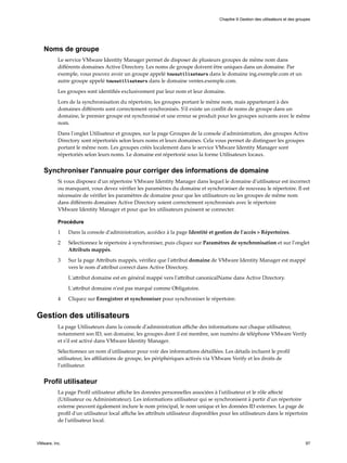 Noms de groupe
Le service VMware Identity Manager permet de disposer de plusieurs groupes de même nom dans
différents domaines Active Directory. Les noms de groupe doivent être uniques dans un domaine. Par
exemple, vous pouvez avoir un groupe appelé tousutilisateurs dans le domaine ing.exemple.com et un
autre groupe appelé tousutilisateurs dans le domaine ventes.exemple.com.
Les groupes sont identifiés exclusivement par leur nom et leur domaine.
Lors de la synchronisation du répertoire, les groupes portant le même nom, mais appartenant à des
domaines différents sont correctement synchronisés. S'il existe un conflit de noms de groupe dans un
domaine, le premier groupe est synchronisé et une erreur se produit pour les groupes suivants avec le même
nom.
Dans l'onglet Utilisateur et groupes, sur la page Groupes de la console d'administration, des groupes Active
Directory sont répertoriés selon leurs noms et leurs domaines. Cela vous permet de distinguer les groupes
portant le même nom. Les groupes créés localement dans le service VMware Identity Manager sont
répertoriés selon leurs noms. Le domaine est répertorié sous la forme Utilisateurs locaux.
Synchroniser l'annuaire pour corriger des informations de domaine
Si vous disposez d'un répertoire VMware Identity Manager dans lequel le domaine d'utilisateur est incorrect
ou manquant, vous devez vérifier les paramètres du domaine et synchroniser de nouveau le répertoire. Il est
nécessaire de vérifier les paramètres de domaine pour que les utilisateurs ou les groupes de même nom
dans différents domaines Active Directory soient correctement synchronisés avec le répertoire
VMware Identity Manager et pour que les utilisateurs puissent se connecter.
Procédure
1 Dans la console d'administration, accédez à la page Identité et gestion de l'accès > Répertoires.
2 Sélectionnez le répertoire à synchroniser, puis cliquez sur Paramètres de synchronisation et sur l'onglet
Attributs mappés.
3 Sur la page Attributs mappés, vérifiez que l'attribut domaine de VMware Identity Manager est mappé
vers le nom d'attribut correct dans Active Directory.
L'attribut domaine est en général mappé vers l'attribut canonicalName dans Active Directory.
L'attribut domaine n'est pas marqué comme Obligatoire.
4 Cliquez sur Enregistrer et synchroniser pour synchroniser le répertoire.
Gestion des utilisateurs
La page Utilisateurs dans la console d'administration affiche des informations sur chaque utilisateur,
notamment son ID, son domaine, les groupes dont il est membre, son numéro de téléphone VMware Verify
et s'il est activé dans VMware Identity Manager.
Sélectionnez un nom d'utilisateur pour voir des informations détaillées. Les détails incluent le profil
utilisateur, les affiliations de groupe, les périphériques activés via VMware Verify et les droits de
l'utilisateur.
Profil utilisateur
La page Profil utilisateur affiche les données personnelles associées à l'utilisateur et le rôle affecté
(Utilisateur ou Administrateur). Les informations utilisateur qui se synchronisent à partir d'un répertoire
externe peuvent également inclure le nom principal, le nom unique et les données ID externes. La page de
profil d'un utilisateur local affiche les attributs utilisateur disponibles pour les utilisateurs dans le répertoire
de l'utilisateur local.
Chapitre 9 Gestion des utilisateurs et des groupes
VMware, Inc. 97
 