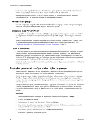 Les données sur la page Profil utilisateur des utilisateurs qui se synchronisent à partir de votre répertoire
externe ne peuvent pas être modifiées. Vous pouvez modifier le rôle de l'utilisateur.
Sur les pages de profil utilisateur local, vous pouvez modifier les informations d'attribut, désactiver
l'utilisateur pour qu'il ne puisse pas se connecter et supprimer l'utilisateur.
Affiliations du groupe
Une liste des groupes auxquels l'utilisateur appartient s'affiche sur la page Groupes. Vous pouvez cliquer
sur le nom d'un groupe pour afficher la page des détails de ce groupe.
Enregistré avec VMware Verify
La page VMware Verify affiche le numéro de téléphone que l'utilisateur a enregistré avec VMware Verify et
les périphériques enregistrés. Vous pouvez également voir quand le compte a été utilisé pour la dernière
fois.
Vous pouvez supprimer le numéro de téléphone de l'utilisateur. Lorsque vous réinitialisez VMware Verify,
les utilisateurs doivent entrer de nouveau leur numéro de téléphone pour se réinscrire à Verify. Voir
« Supprimer le numéro de téléphone enregistré du profil d'utilisateur », page 77.
Droits d'application
Cliquez sur Ajouter un droit pour attribuer à un utilisateur les ressources disponibles dans votre catalogue.
Ensuite, définissez la façon dont l'application est ajoutée à son portail Workspace ONE. Sélectionnez le
déploiement pour qu'il soit Automatique afin que l'application s'affiche automatiquement dans le portail
Workspace ONE. Sélectionnez Activé par l'utilisateur pour que l'utilisateur active l'application avant qu'elle
soit ajoutée au portail Workspace ONE à partir de la collection de catalogue.
Certains types de ressources disposent d'un bouton X. Vous pouvez cliquer dessus pour retirer à l'utilisateur
l'accès à la ressource.
Créer des groupes et configurer des règles de groupe
Vous pouvez créer des groupes, ajouter des membres à des groupes et créer des règles de groupe qui vous
permettent de remplir des groupes en fonction des règles que vous définissez.
Utilisez les groupes pour attribuer simultanément plusieurs utilisateurs aux mêmes ressources, plutôt que
d'attribuer chaque utilisateur individuellement. Un utilisateur peut appartenir à plusieurs groupes. Par
exemple, si vous créez un groupe Ventes et un groupe Gestion, un représentant commercial peut appartenir
aux deux groupes.
Vous pouvez spécifier quels paramètres de stratégie s'appliquent aux membres d'un groupe. Les utilisateurs
dans des groupes sont définis par des règles que vous définissez pour un attribut utilisateur. Si la valeur
d'un attribut d'un utilisateur change de la valeur de règle de groupe définie, l'utilisateur est supprimé du
groupe.
Procédure
1 Dans l'onglet Utilisateurs et groupes de la console d'administration, cliquez sur Groupes.
2 Cliquez sur Ajouter un groupe.
3 Entrez le nom du groupe et sa description. Cliquez sur Suivant.
4 Pour ajouter des utilisateurs au groupe, entrez les lettres du nom d'utilisateur. Lorsque vous tapez le
texte, une liste de noms qui correspondent s'affiche.
5 Sélectionnez le nom d'utilisateur et cliquez sur +Ajouter un utilisateur.
Continuez à ajouter des membres au groupe.
Administration de VMware Identity Manager
98 VMware, Inc.
 