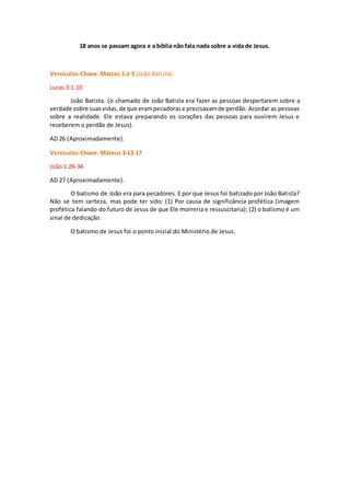 18 anos se passam agora e a bíblia não fala nada sobre a vida de Jesus.
Versículos-Chave: Marcos 1:1-5 (João Batista)
Lucas 3:1-10
João Batista. (o chamado de João Batista era fazer as pessoas despertarem sobre a
verdade sobre suasvidas,de que erampecadorase precisavamde perdão. Acordar as pessoas
sobre a realidade. Ele estava preparando os corações das pessoas para ouvirem Jesus e
receberem o perdão de Jesus).
AD 26 (Aproximadamente).
Versículos-Chave: Mateus 3:13-17
João 1:29-34
AD 27 (Aproximadamente).
O batismo de João era para pecadores. E por que Jesus foi batizado por João Batista?
Não se tem certeza, mas pode ter sido: (1) Por causa de significância profética (imagem
profética falando do futuro de Jesus de que Ele morreria e ressuscitaria); (2) o batismo é um
sinal de dedicação.
O batismo de Jesus foi o ponto inicial do Ministério de Jesus.
 