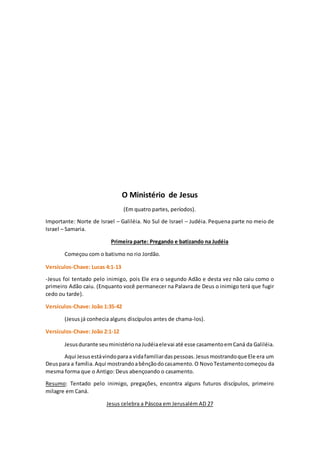 O Ministério de Jesus
(Em quatro partes, períodos).
Importante: Norte de Israel – Galiléia. No Sul de Israel – Judéia. Pequena parte no meio de
Israel – Samaria.
Primeira parte: Pregando e batizando na Judéia
Começou com o batismo no rio Jordão.
Versículos-Chave: Lucas 4:1-13
-Jesus foi tentado pelo inimigo, pois Ele era o segundo Adão e desta vez não caiu como o
primeiro Adão caiu. (Enquanto você permanecer na Palavra de Deus o inimigo terá que fugir
cedo ou tarde).
Versículos-Chave: João 1:35-42
(Jesus já conhecia alguns discípulos antes de chama-los).
Versículos-Chave: João 2:1-12
Jesusdurante seuministérionaJudéiaelevai até esse casamentoemCaná da Galiléia.
Aqui Jesusestávindoparaa vidafamiliardaspessoas.Jesusmostrandoque Ele era um
Deuspara a família.Aqui mostrandoabênçãodocasamento.O NovoTestamentocomeçou da
mesma forma que o Antigo: Deus abençoando o casamento.
Resumo: Tentado pelo inimigo, pregações, encontra alguns futuros discípulos, primeiro
milagre em Caná.
Jesus celebra a Páscoa em Jerusalém AD 27
 