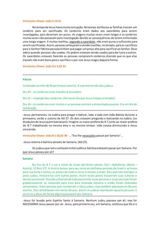 Versículos-Chave: João 2:13-21
No tempode Jesushaviamuitacorrupção.Notempo da Páscoa as famílias traziam um
cordeiro para ser sacrificado. Os cordeiros eram dados aos sacerdotes para serem
investigados, pois deveriam ser puros. As viagens muitas vezes eram longas e os cordeiros
muitasvezes não passavam pela investigação devido as consequências de terem enfrentado
uma longa viagem. E muitas ovelhas, segundo o sacerdote, não eram puras o suficiente para
seremsacrificadas.Assim, pessoascomeçaramavenderovelhas,notemplo, paraos sacrifícios
para o Senhor!Muitaspessoastinham que pagar umpreço altopara sacrificarao Senhor.Deus
odeia quando pessoas são usadas. Os pobres estavam sendo usados para dar lucro a outros.
Os sacerdotes estavam fazendo as pessoas comprarem cordeiros dizendo que os que elas
traziam não eram bons para o sacrifício e por isso Jesus reagiu daquela forma.
Versículos-Chave: João 3:1-3,22-23
Páscoa
Celebrado no mês de Nisan (nosso Janeiro). É o primeiro mês dos judeus.
Dia 10 – os cordeiros eram trazidos à Jerusalém.
Dia 12 – Inspeção dos cordeiros. (foi nesse dia que Jesus limpou o templo).
Dia 14 – os cordeiros eram mortos e as pessoas comiam a alimentação pascoal. Era um dia de
celebração.
-Jesus permaneceu na Judéia para pregar e batizar, lado a lado com João Batista durante a
primavera, verão e outono de AD 27. Os dois estavam pregando e batizando na Judéia. (os
discípulosde Jesusquembatizavam). Imagine os maior profeta do A.T junto ao maior profeta
do N.T trabalhando na mesma área e no mesmo tempo. João estava diminuindo e Jesus
crescendo.
Versículos-Chave: João 4:1-10,25-30 - ...”Era-lhe necessário passar por Samaria”...
-Jesus retorna à Galileia através de Samaria. (AD 27).
Os judeus que iame voltavamentre Judéiae Galileiaevitavampassar por Samaria. Por
que Jesus passou por ali?
Samaria
No fim do A.T o sul e norte de Israel são feitos cativos. (Sul – Babilônia). (Norte –
Assíria). (2 Reis 17). A Assíria tomou para seu reino as melhores pessoas de Israel e as levou
para sua terra e tomou as piores de todo o reino e trouxe a Israel. Eles queriam extinguir o
povo judeu, misturá-los com outros povos. Assim esses povos trouxeram suas culturas e
deusesparaIsrael.Osjudeusfizeramde tudoparaevitar essas pessoas e essas pessoas foram
gradativamente se movendo para essa área chamada Samaria e então foram chamados
samaritanos. Eram pessoas que receberam o Deus judeu, mas também adoravam os deuses
assírios. Eles acreditavam em vários deuses. Assim os judeus rejeitavam aquelas pessoas. E
assim os judeus de forma alguma passavam por Samaria.
-Jesus foi levado pelo Espírito Santo à Samaria. Nenhum judeu passava por ali, mas foi
NECESSÁRIO Jesus passar por ali. Jesus, pela primeira vez, em Samaria, confessa que Ele é o
 