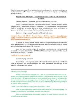 Messias. Jesusmostrouque Ele seriaoMessias,também, dosgentios.PorissoJesusfalacom a
mulhersamaritana. (Mais tarde, em seu ministério, Jesus falou a vários judeus a parábola do
Bom Samaritano).
Segunda parte: O Evangelho é pregado e pessoas são curadas em cada cidade e vila
da Galileia.
A maioria das curas e libertações que Jesus fez aconteceu na Galileia.
Galileia é uma parte pequena. Você pode imaginar como a fama de Jesus era grande
naquela parte. É por isso que multidões o seguiam e Ele curava a todos. O pessoal do sul
(Judéia) considerava o pessoal do norte como pessoas comuns como carpinteiros e
pescadoras. Galileia também era conhecia como Galileia dos gentios.
O primeiro milagre de cura “gravado” no Ministério de Jesus.
Versículos-Chave: João 4:45-54 – Quando chegou à Galiléia, os galileus deram-lhe boas-
vindas. Elestinham visto tudo o que ele fizera em Jerusalém, por ocasião da festa da Páscoa,
pois também haviam estado lá...
As pessoas da Galiléia eram as pessoas que mais sofriam com a corrupção no templo
emrelaçãoaos cordeiros.E elesvirame souberamoque Jesusfeznotemplo,comoEle limpou
o templo. E eles gostaram disso. E O receberam.
Jesus, em seu primeiro milagre de cura (que encontramos nas escrituras), está
conectadoa um gentil.Observemosafé NA PALAVRA.Jesus não precisou impor mãos aqui. O
homem creu na Palavra e a recebeu.
Versículos-Chave: Lucas 4:14-30
Jesus na sinagoga de Nazaré.
No ano 50 era o ano do jubileu onde tudo era restaurado e os escravos eram feitos
livres. E Jesus disse que proclamava aquele ano. Jesus, novamente, proclama que Ele é o
Messias, mas desta vez aos judeus.
Informações: As Sinagogas.
Nósnão encontramosassinagogasno A.T,mas no N.Tnós encontramos muitas vezes.
A idéiadassinagogascomeçounaBabilônia,enquanto o povo estava no exílio. O povo estava
longe do templo e do lugar santo. Estavam arrodeados por outros deuses e culturas, então
tiverama idéiade criaremassinagogas.Era um centrocultural e religiosojudeu.Eraumcentro
de educação para a comunidade judaica. Era um local também para praticar a religião e para
as pessoas terem comunhão.
-Esdras é tido como o pai das sinagogas. Ele desenvolveu a idéia.
Assim,quandoopovovoltoudoexílioelescontinuaramcomaidéia das sinagogas. Em
toda vila encontravam-se as sinagogas. Hoje elas ainda existem.
Havia um líder na sinagoga (comparado ao pastor da igreja). Jairo era um líder, por
exemplo, de uma sinagoga.
 
