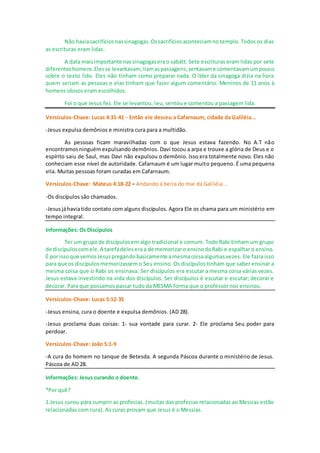Não haviasacrifíciosnassinagogas.Ossacrifíciosaconteciamno templo. Todos os dias
as escrituras eram lidas.
A data maisimportante nassinagogaserao sabátt. Sete escrituras eram lidas por sete
diferenteshomens.Elesse levantavam, liamaspassagens,sentavame comentavam umpouco
sobre o texto lido. Eles não tinham como preparar nada. O líder da sinagoga dizia na hora
quem seriam as pessoas e elas tinham que fazer algum comentário. Meninos de 11 anos à
homens idosos eram escolhidos.
Foi o que Jesus fez. Ele se levantou, leu, sentou e comentou a passagem lida.
Versículos-Chave: Lucas 4:31-41 – Então ele desceu a Cafarnaum, cidade da Galiléia...
-Jesus expulsa demônios e ministra cura para a multidão.
As pessoas ficam maravilhadas com o que Jesus estava fazendo. No A.T não
encontramosninguémexpulsando demônios. Davi tocou a arpa e trouxe a glória de Deus e o
espírito saiu de Saul, mas Davi não expulsou o demônio. Isso era totalmente novo. Eles não
conheciam esse nível de autoridade. Cafarnaum é um lugar muito pequeno. É uma pequena
vila. Muitas pessoas foram curadas em Cafarnaum.
Versículos-Chave: Mateus 4:18-22 – Andando à beira do mar da Galiléia...
-Os discípulos são chamados.
-Jesusjáhaviatido contato com alguns discípulos. Agora Ele os chama para um ministério em
tempo integral.
Informações: Os Discípulos
Ter um grupode discípulosem algo tradicional e comum. Todo Rabi tinham um grupo
de discípuloscomele.A tarefadelesera a de memorizaro ensinodoRabi e espalhar o ensino.
É por issoque vemosJesuspregandobasicamente amesmacoisaalgumasvezes. Ele fazia isso
para que os discípulosmemorizassem o Seu ensino. Os discípulos tinham que saber ensinar a
mesma coisa que o Rabi os ensinava. Ser discípulos era escutar a mesma coisa várias vezes.
Jesus estava investindo na vida dos discípulos. Ser discípulos é escutar e escutar; decorar e
decorar. Para que possamos passar tudo da MESMA forma que o professor nos ensinou.
Versículos-Chave: Lucas 5:12-35
-Jesus ensina, cura o doente e expulsa demônios. (AD 28).
-Jesus proclama duas coisas: 1- sua vontade para curar. 2- Ele proclama Seu poder para
perdoar.
Versículos-Chave: João 5:1-9
-A cura do homem no tanque de Betesda. A segunda Páscoa durante o ministério de Jesus.
Páscoa de AD 28.
Informações: Jesus curando o doente.
*Por quê?
1.Jesus curou para cumprir as profecias. (muitas das profecias relacionadas ao Messias estão
relacionadas com cura). As curas provam que Jesus é o Messias.
 