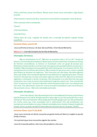 2.Para confirmar, provar Sua Palavra. Muitas vezes vemos Jesus ensinando e logo depois
curando.
3.Para mostrar a natureza de Deus. (mostrava a misericórdia e compaixão e amor de Deus).
4.Ele curava por amor e compaixão.
*Como?
1.Pela Sua Palavra.
2.Contato físico.
3.Pelos dons de curar. (=agindo de acordo com a instrução do Espírito naquele tempo
específico).
Versículos-Chave: Lucas 6:1-49
-Jesus confronta os fariseus. Os doze são escolhidos. O Sermão da Montanha.
Mateus 5-7 – o Sermão Completo do Sermão da Montanha.
Informações: Os Fariseus.
Não os encontramos no A.T. 400 anos se passaram entre o A.T e o N.T. Tempo de
Silêncio.Foi umtempode turbulência.MuitospovosvieramcontraIsrael.Durante esse tempo
de horríveis circunstâncias, os fariseus se levantaram como um grupo de pessoas que
defendiamaPalavrade Deuse a fé de Israel.Elesapareceremparadefenderemoscostumes e
tradições.Nãoeraqualquerumque podiafazerparte desse grupo. Era um grupo restrito. Eles
começaramcom os melhoresdos motivos. Mas o tempo em que Jesus veio, o zelo e a paixão
pela Palavra se tornaram em legalismo. Eles viram que a Lei não citava, não cobria algumas
áreas vida.Então,elesinventaramalgumasleisque deveriamser seguidas pelo povo. Criaram
novasleis.Elesqueriam, noinício,que opovo seguisse o bom caminho. Mas eles se tornaram
legalistas e começaram a dividir as pessoas. Eles começaram a se achar bons de mais para
cumprirem a Lei e viam os outros como totalmente longe de cumprir a Lei. Teve uma divisão
entre “os bonse os mal”. Osoutros nãoeram suficientesparacumprira Lei, mas achavam que
eles eram. Eles adicionaram novas Leis. E Jesus veio para os pecadores e por isso os fariseus
não aceitaram a Jesus. -Não eram conectados ao templo.
Informações: Os Saduceus.
. Eram mais liberais.Elesnãoaceitavamasleisinventadaspelos Fariseus,mastinhama
opiniãode que se a Lei não te dizalgoespecíficosobre algo na sua vida você pode fazer o que
você quiser.Eleseram bastante influenciados pela filosofia grega e por isso não acreditavam
em muitas coisas que eram conectadas com o sobrenatural. Eles não acreditavam, por
exemplo,emressurreiçãoe emanjos.Estavamconectadoscomo templo.Estavamnopátiodo
templo. Assim, quando o templo foi destruído eles deixarem de ser um grupo. (70 AD)
Versículos-Chave: Lucas 7:1-23, 36-50
-Jesus cura o servo de um oficial, ressuscita um garoto morto em Naim e é ungido na casa de
Simão o Fariseu.
-Foi a primeira que Jesus ressuscitou alguém dos mortos.
-Jesus foi à casa dos pobres e dos ricos; dos pecadores e dos seus.
 