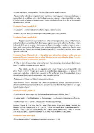 -Jesus é ungido por uma pecadora. Ela chora lágrimas de agradecimento.
-Aquelamulhere Simão eram pecadores. E aqui Jesus mostra que um estava acordado para a
necessidadede perdãoe ooutro não.Simãoachava que o que ele estava fazendo já era tudo.
A mulhermostrouoquanto necessitamose carecemosdoperdãode Deus. Ela se derrama em
agradecimento a Jesus.
Versículos-Chave: Lucas 8:22-33
-Jesus acalma a tempestade e livra o homem possesso de Gadara.
-Primeira vez que Jesus faz um milagre relacionado com a natureza caída.
Versículos-Chave: Lucas 8:40-56
As pessoas estavam esperando Jesus. Estavam na expectativa. Jesus, em Cafarnaum,
estavafluindoemcura.Até o chefe dasinagogase prostrouperante o Senhor.A cidade estava
indoatrás de Jesus.Aspessoasestavamesperandoseremcuradase receberemalgode Jesuse
Jesus pôde curar muitos. Cafarnaum tinha uma atmosfera de fé e expectativa. E assim Jesus
pôde fazero que Ele quissemlimites.Umaatmosferade fé e expectativa sempre fazem Jesus
agir com liberdade.
Versículos-Chave: Marcos 6:1-6 –... Não pôde fazer ali nenhum milagre, senão curar uns
poucos enfermos, impondo-lhes as mãos. Admirou-se da incredulidade deles. Contudo,
percorria as aldeias circunvizinhas, a ensinar.
-A filha de Jairo é ressurreta e uma mulher com fluxo de sangue é curada, em Cafarnaum.
Jesus é recebido com descrença em Nazaré.
Aqui não diz que Ele não era capaz de curar e fazer milagres, mas diz que ali Ele não
pôde fazer nenhum milagre por causa da incredulidade das pessoas. As pessoas não
esperavam nada dele e não tinham expectativa (fé, confiança) Nele. A incredulidade tirou a
atmosfera de fé para que Jesus pudesse fazer o que Ele queria.
-As pessoas, em Nazaré, criticaram e questionam Jesus.
-Nós devemos levar a atmosfera de Cafarnaum aonde nós formos. Devemos adicionar a
atmosferade fé e expectativaonde eufor.Devome levantardizendo:Hoje oSenhor fará algo.
Hoje é dia de milagre.
Versículos-Chave: Lucas 9:1-6
-O ministério de Jesus cresce. Os discípulos são enviados pela Galiléia. 28 D.C
-Jesus dar poder e habilidade aos seus discípulos para expulsar demônios e curar enfermos.
-Eles foram por toda a Galiléia. Isto deve ter durado algum tempo.
(NUNCA TENHA A DESCULPA DO SEU MINISTÉRIO PARA COM DEUS PARA LARGAR SUA
FAMÍLIA. NÃO É VONTADE DE DEUS QUE VOCÊ DEIXE SUA FAMÍLIA DE LADO PARA SERVÍ-LO.
SE VOCÊ FALHARCOMSUA FAMÍLIA VOCÊ VAI FALHAR EMSEU MINISTÉRIO. / NÃO SE APEGUE
AOS BENS MATERIAS AO PONTO DE QUE DEUS NÃO PODE TE MOVER E TE USAR).
Versículos-Chave: João 6:1-15
-Alimenta os cinco mil. Todos experimentaram o milagre. 29 D.C
 