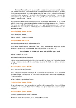 Tentaramfazerde Jesusumrei.Jesussabia que o caminho para o seu reinado não era
pela fama, mas pela cruz. Jesus venceu a tentação de tomar o caminho fácil e curto. Existirão
momentosnasua vidaque você receberáofertasótimas. Nãotome o caminho que parece ser
o melhorsemtirartempocom o Senhor.Primeirofique sozinhocomoSenhore escute-o. Não
tome decisões que vão mudar a sua vida de uma grande forma sem antes “subir ao monte”
sozinho e conversar com o Senhor.
-Você temdúvidasobre algumadireção,questão?Tire umtemposem internet, tv, etc e fique
sozinhocomo Senhor.Qual o próximopasso?Comquemvoucasar? Qual igreja eu irei servir?
Tire tempo com o Senhor. Você pode pensar: e se a oportunidade desaparecer? Deus não
trabalha assim. Deus sempre te dar tempo para subia ao monte para buscá-lo. Deus não
trabalha com stress.
Versículos-Chave: Mateus 14:22-33
-Jesus anda sobre as águas.
-Isto foi durante a noite. No outro dia:
Versículos-Chave: João 6:47-69
-Uma mudança inesperada no ministério de Jesus.
-Jesus agora possuía muitos seguidores. Mas a partir destes versos vemos que muitos
começam a deixa-Lo. Ele começa a focar seus ensinos no que Ele faria na cruz.
A terceira parte do ministério de Jesus: PREPARAÇÃO PARA A CRUZ.
-Depois da Páscoa de 29 D.C.
-Durou aproximadamente seis meses.
-VemosJesusindopelasbordas de Israel. Jesus aqui não está procurando multidões. Mas ele
começa a preparar seu coração com aquilo que passaria. Ele tira tempo sozinho com seus
discípulos.
Versículos-Chave: Mateus 15:21-28
-Jesus ministra à mulher Cananéia.
-Jesus estava com o foco na preparação de seu coração. Seu coração não estava focado em
curas e etcaqui.A forma comque Ele trata a mulher é de acordo com o tempo que Ele estava
em seu ministério.
-Jesus estava fora das bordas de Israel.
Versículos-Chave: Mateus 15:32-38
-Jesus estava de novo fora das bordas de Israel tirando tempo sozinho. Mas a multidão o
encontrou e de novo ele não os manda embora. Mas ajudou a eles. Jesus era movido por
compaixão.
Versículos-Chave: Mateus 16:13-28
-A confissão de Pedro em Cesaréia de Filipe.
-É um local não muito bonito. Ele estava com foco Nele mesmo.
 