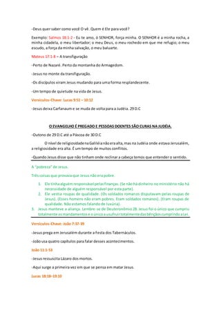 -Deus quer saber como você O vê. Quem é Ele para você?
Exemplo: Salmos 18:1-2 - Eu te amo, ó SENHOR, força minha. O SENHOR é a minha rocha, a
minha cidadela, o meu libertador; o meu Deus, o meu rochedo em que me refugio; o meu
escudo, a força da minha salvação, o meu baluarte.
Mateus 17:1-8 – A transfiguração
-Perto de Nazaré. Perto da montanha do Armagedom.
-Jesus no monte da transfiguração.
-Os discípulos viram Jesus mudando para uma forma resplandecente.
-Um tempo de quietude na vida de Jesus.
Versículos-Chave: Lucas 9:51 – 10:12
-Jesus deixa Carfanaum e se muda de volta para a Judéia. 29 D.C
O EVANGELHO É PREGADO E PESSOAS DOENTES SÃO CURAS NA JUDÉIA.
-Outono de 29 D.C até a Páscoa de 30 D.C
O nível de religiosidadenaGaliléianãoeraalta,mas na Judéia onde estava Jerusalém,
a religiosidade era alta. É um tempo de muitos conflitos.
-Quando Jesus disse que não tinham onde reclinar a cabeça temos que entender o sentido.
A “pobreza” de Jesus.
Três coisas que provava que Jesus não era pobre.
1. Ele tinhaalguémresponsávelpelasfinanças.(Se não há dinheiro no ministério não há
necessidade de alguém responsável por esta parte).
2. Ele vestia roupas de qualidade. (Os soldados romanos disputavam pelas roupas de
Jesus). (Esses homens não eram pobres. Eram soldados romanos). (Eram roupas de
qualidade. Não estamos falando de luxúria).
3. Jesus manteve a aliança. Lembre-se de Deuteronômio 28. Jesus foi o único que cumpriu
totalmente osmandamentose oúnicoa usufruirtotalmentedasbênçãoscumprindoaLei.
Versículos-Chave: João 7:37-39
-Jesus prega em Jerusalém durante a Festa dos Tabernáculos.
-João usa quatro capítulos para falar desses acontecimentos.
João 11:1-53
-Jesus ressuscita Lázaro dos mortos.
-Aqui surge a primeira vez em que se pensa em matar Jesus.
Lucas 18:18–19:10
 