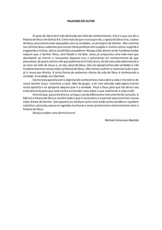 PALAVRAS DO AUTOR
O povo de Deus tem sido destruído por falta de conhecimento, isto é o que nos diz a
Palavrade Deus emOséias4:6. Creiomaisdoque nuncaque nós,a IgrejadoDeusvivo, o povo
de Deus,precisamosestar equipados com as verdades, os princípios do Senhor. Nós vivemos
nos últimosdiase sabemosque muitosfalsosprofetas têmsurgido e muitos outros surgirão e
enganarãoa muitos, até os escolhidosse puderem.Nossasvidas devem estar fundamentadas
naquilo que o Senhor falou, tem falado e irá falar. Jesus já conquistou uma vida mais que
abundante ao morrer e ressuscitar daquela cruz e precisamos ter conhecimento do que
possuímos,de quemsomose do que podemosemCristoJesus.Existeumavidasobrenatural a
se viver ao lado de Jesus e, se nós, povo de Deus, não nos apropriarmos das verdades e não
fundamentarmosnossasvidasnaPalavrade Deus, não iremos usufruir e vivenciar tudo o que
já é nosso por direito. A única forma de andarmos cheios da vida de Deus é conhecendo a
verdade. A verdade nos libertará.
Escrevi estaapostilacomo objetivode conhecermosmaissobre avida e ministério de
nosso Senhor Jesus. Incentivo a você, líder de grupo, a ler com atenção cada tópico escrito
nesta apostila e se apropriar daquilo que é a verdade. Peço a Deus para que Ele abra o seu
entendimento para que você venha a entender mais sobre o que realmente é vida cristã.
Orientoque,paraestaleitura,se faça o usoda bíbliacomo instrumentode consulta. A
bíbliaé a Palavrade Deuse contémtudo o que é necessário e essencial para vivermos nossas
vidas diante do Senhor. Esta apostila ou nenhum outro livro estão acima da bíblia e a podem
substituir,poisesta,possui as sagradas escrituras e como já mencionei anteriormente ela é a
Palavra de Deus.
Desejo a todos uma ótima leitura!
Michael JohanssonMacêdo
 