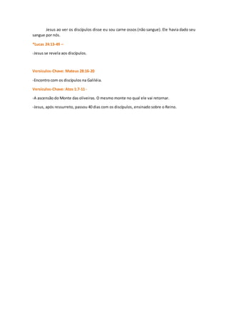 Jesus ao ver os discípulos disse eu sou carne ossos (não sangue). Ele havia dado seu
sangue por nós.
*Lucas 24:13-49 –
-Jesus se revela aos discípulos.
Versículos-Chave: Mateus 28:16-20
-Encontro com os discípulos na Galiléia.
Versículos-Chave: Atos 1:7-11 -
-A ascensão do Monte das oliveiras. O mesmo monte no qual ele vai retornar.
-Jesus, após ressurreto, passou 40 dias com os discípulos, ensinado sobre o Reino.
 