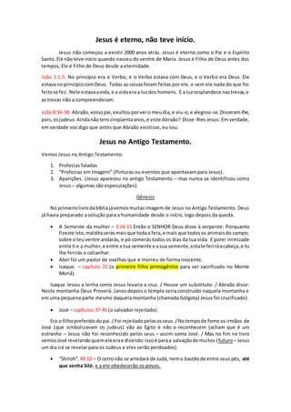 Jesus é eterno, não teve início.
Jesus não começou a existir 2000 anos atrás. Jesus é eterno como o Pai e o Espírito
Santo.Ele não teve início quando nasceu do ventre de Maria. Jesus é Filho de Deus antes dos
tempos, Ele é Filho de Deus desde a eternidade.
João 1:1-5: No princípio era o Verbo, e o Verbo estava com Deus, e o Verbo era Deus. Ele
estavano princípiocomDeus. Todas as coisasforam feitas por ele, e sem ele nada do que foi
feitose fez. Nele estavaavida,e a vidaera a luzdos homens. E a luzresplandece nastrevas,e
as trevas não a compreenderam.
João 8:56-58: Abraão,vossopai,exultouporvero meudia,e viu-o,e alegrou-se.Disseram-lhe,
pois,osjudeus:Aindanãotenscinqüentaanos,e viste Abraão? Disse-lhes Jesus: Em verdade,
em verdade vos digo que antes que Abraão existisse, eu sou.
Jesus no Antigo Testamento.
Vemos Jesus no Antigo Testamento:
1. Profecias faladas.
2. “Profecias em Imagem” (Pinturas ou eventos que apontavam para Jesus).
3. Aparições. (Jesus apareceu no antigo Testamento – mas nunca se identificou como
Jesus – algumas são especulações).
Gênesis
No primeirolivrodabíbliajávemosmuitasimagem de Jesus no Antigo Testamento. Deus
já havia preparado a solução para a humanidade desde o início, logo depois da queda.
 A Semente da mulher – 3:14-15 Então o SENHOR Deus disse à serpente: Porquanto
fizeste isto,malditaserásmaisque todaa fera,e mais que todosos animaisdo campo;
sobre o teuventre andarás, e pó comerás todos os dias da tua vida. E porei inimizade
entre ti e a mulher,e entre a tua semente e asua semente;estate feriráacabeça,e tu
lhe ferirás o calcanhar.
 Abel foi um pastor de ovelhas que e morreu de forma inocente.
 Isaque. – capítulo 22 (o primeiro filho primogênito para ser sacrificado no Monte
Moriá).
Isaque levou a lenha como Jesus levaria a cruz. / Houve um substituto. / Abraão disse:
Nesta montanha Deus Proverá. (anos depois o templo seria construído naquela montanha e
em uma pequena parte mesmo daquela montanha (chamada Gólgota) Jesus foi crucificado).
 José – capítulos 37-45 (o salvador rejeitado).
Era o filhopreferidodopai./Foi rejeitadopelososseus./Notempode fome os irmãos de
José (que simbolizavam os judeus) vão ao Egito e não o reconhecem (acham que é um
estranho – Jesus não foi reconhecido pelos seus – assim como José. / Mas no fim no livro
vemosJosé revelandoquemeleerae dizendo:issoé paraa salvaçãode muitos (futuro – Jesus
um dia irá se revelar para os Judeus e eles serão perdoados).
 “Shiloh”. 49:10 – O cetronão se arredará de Judá, nemo bastãode entre seus pés, até
que venha Siló; e a ele obedecerão os povos.
 