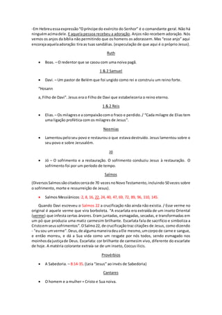 -Em Hebreuessaexpressão “Opríncipe do exército do Senhor” é o comandante geral. Não há
ninguémacimadele. E aquela pessoa recebeu a adoração. Anjos não recebem adoração. Nós
vemos os anjos da bíblia não permitindo que os homens os adorassem. Mas “esse anjo” aqui
encorajaaquelaadoração:tira as tuas sandálias. (especulação de que aqui é o próprio Jesus).
Ruth
 Boas. – O redentor que se casou com uma noiva pagã.
1 & 2 Samuel
 Davi. – Um pastor de Belém que foi ungido como rei e construiu um reino forte.
“Hosann
a, Filho de Davi”. Jesus era o Filho de Davi que estabeleceria o reino eterno.
1 & 2 Reis
 Elias. – Os milagres e a compaixãocomo fraco e perdido./ “Cada milagre de Elias tem
uma ligação profética com os milagres de Jesus”.
Neemias
 Lamentoupeloseu povo e restaurou o que estava destruído. Jesus lamentou sobre o
seu povo e sobre Jerusalém.
Jó
 Jó – O sofrimento e a restauração. O sofrimento conduziu Jesus à restauração. O
sofrimento foi por um período de tempo.
Salmos
(DiversosSalmossãocitadoscercade 70 vezesnoNovoTestamento,incluindo 50 vezes sobre
o sofrimento, morte e ressurreição de Jesus).
 Salmos Messiânicos: 2, 8, 16, 22, 24, 40, 47, 69, 72, 89, 96, 110, 145.
Quando Davi escreveu o Salmos 22 a crucificação não ainda não existia. / Esse verme no
original é aquele verme que vira borboleta. “A escarlata era extraída de um inseto Oriental
(verme) que infesta certas árvores. Eram juntadas, esmagadas, secadas, e transformadas em
um pó que produzia uma matiz carmesim brilhante. Escarlata fala de sacrifício e simboliza a
Cristoemseussofrimentos”.OSalmo22, de crucificaçãotraz citações de Jesus, como dizendo
- "eusou umverme".Deus,de algumamaneiradeuaEle mesmo,umcorpode carne e sangue,
e então morreu, e dá a Sua vida como um resgate por nós todos, sendo esmagado nos
moinhosdajustiçade Deus. Escarlata: cor brilhante de carmesim vivo, diferente do escarlate
de hoje. A matéria colorante extraía-se de um inseto, Coccus ilicis.
Provérbios
 A Sabedoria. – 8:14-35. (Leia “Jesus” ao invés de Sabedoria)
Cantares
 O homem e a mulher = Cristo e Sua noiva.
 