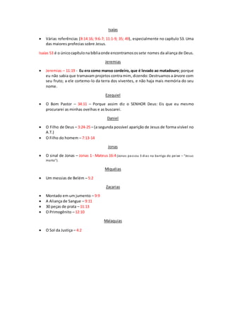 Isaías
 Várias referências (8:14:16; 9:6-7; 11:1-9; 35; 49), especialmente no capítulo 53. Uma
das maiores profecias sobre Jesus.
Isaías 53 é o únicocapítulo na bíbliaonde encontramosossete nomes da aliança de Deus.
Jeremias
 Jeremias – 11:19 - Eu era como manso cordeiro, que é levado ao matadouro; porque
eu não sabia que tramavam projetos contra mim, dizendo: Destruamos a árvore com
seu fruto; a ele cortemo-lo da terra dos viventes, e não haja mais memória do seu
nome.
Ezequiel
 O Bom Pastor – 34:11 – Porque assim diz o SENHOR Deus: Eis que eu mesmo
procurarei as minhas ovelhas e as buscarei.
Daniel
 O Filho de Deus – 3:24-25 – (a segunda possível aparição de Jesus de forma visível no
A.T.)
 O Filho do homem – 7:13-14
Jonas
 O sinal de Jonas – Jonas 1 - Mateus 16:4 (Jonas passou 3 dias na barriga do peixe – “Jesus
morto”).
Miquéias
 Um messias de Belém – 5:2
Zacarias
 Montado em um jumento – 9:9
 A Aliança de Sangue – 9:11
 30 peças de prata – 11:13
 O Primogênito – 12:10
Malaquias
 O Sol da Justiça – 4:2
 