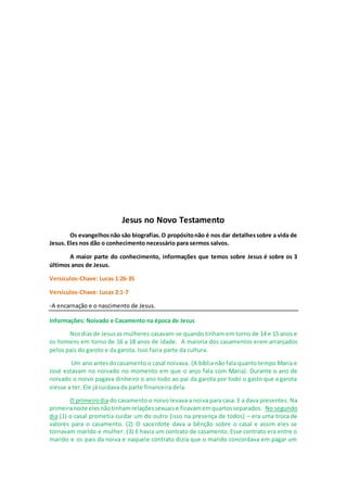 Jesus no Novo Testamento
Os evangelhosnão são biografias.O propósitonão é nos dar detalhessobre a vida de
Jesus. Eles nos dão o conhecimento necessário para sermos salvos.
A maior parte do conhecimento, informações que temos sobre Jesus é sobre os 3
últimos anos de Jesus.
Versículos-Chave: Lucas 1:26-35
Versículos-Chave: Lucas 2:1-7
-A encarnação e o nascimento de Jesus.
Informações: Noivado e Casamento na época de Jesus
Nosdiasde Jesusas mulheres casavam-se quando tinham em torno de 14 e 15 anos e
os homens em torno de 16 a 18 anos de idade. A maioria dos casamentos eram arranjados
pelos pais do garoto e da garota. Isso fazia parte da cultura.
Um ano antesdocasamento o casal noivava. (A bíblia não fala quanto tempo Maria e
José estavam no noivado no momento em que o anjo fala com Maria). Durante o ano de
noivado o noivo pagava dinheiro o ano todo ao pai da garota por todo o gasto que a garota
viesse a ter. Ele já cuidava da parte financeira dela.
O primeirodia do casamento o noivo levava a noiva para casa. E a dava presentes. Na
primeiranoite elesnãotinhamrelaçõessexuaise ficavamemquartosseparados. No segundo
dia (1) o casal prometia cuidar um do outro (isso na presença de todos) – era uma troca de
valores para o casamento. (2) O sacerdote dava a bênção sobre o casal e assim eles se
tornavam marido e mulher. (3) E havia um contrato de casamento. Esse contrato era entre o
marido e os pais da noiva e naquele contrato dizia que o marido concordava em pagar um
 