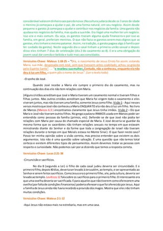 considerável valoremdinheiroaospaisdanoiva.(Nacultura judaica desde os 3 anos de idade
o menino já começava a ajudar o pai, de uma forma natural, em seu negócio. Assim desde
pequeno o garoto já começava a ajudar e contribuir nos negócios da família. Uma garota não
ajudavanos negócios da família, mas ajuda a sua mãe. Era ilegal uma mulher ter um negócio.
Isso era o mais comum. Ou seja, os garotos traziam alguma ajuda financeira e por isso as
família, em geral, preferiam meninos. O que não fazia os garotos serem mais dignos que as
garotas,elestinhamo mesmo patamar. Assim, na tradição, o garoto pagava algo à família por
ter cuidado da garota). Neste segundo dia o casal tinham a primeira união sexual e depois
disso eles tinham 7 dias de celebração (dia 2 do casamento ao 8). E era uma obrigação do
jovem casal dar comida e bebida e tudo mais aos convidados.
Versículos-Chave: Mateus 1:18-25 – “Ora, o nascimento de Jesus Cristo foi assim: estando
Maria, sua mãe, desposada com José, sem que tivessem antes coabitado, achou-se grávida
pelo Espírito Santo”. ... “e recebeu sua mulher. Contudo, não a conheceu, enquanto ela não
deu à luz um filho, a quem pôs o nome de Jesus”. (Ler o texto todo)
-O sonho de José.
Quando José recebe a Maria ele cumpre o primeiro dia do casamento, mas na
continuação dos dias ele não tem relações com Maria.
(Algunscristãosacreditamque José e Maria tiveram um casamento normal e tiveram filhos e
filhas juntos. Mas outros cristãos acreditam que Maria foi virgem todo o casamento e eles
viveramjuntos,masnão tiveramumafamília,somente Jesuscomofilho. Visão 1 - Aqui nesses
versosmostraque José não conheceua Maria ENQUANTO ela não deu à luz um filho. No livro
de Marcos (Marcos 6:3 ) encontramos claramente que Jesus tinha irmãos. Visão 2 – Diz que
Maria e José não tiveramoutrosfilhos.Nogregoapalavra IRMAOS usada em Marcos pode ser
entendida como pessoas da família (primos, etc). Defende-se de que José não podia ter
relações com Maria por causa do chamado especial de Maria. E José deveria se guardar da
mesma forma que os sacerdotes não tinham relações sexuais no tempo em que estavam
ministrando diante do Senhor e da forme que toda a congregação de Israel não tiveram
relações durante o tempo em que Moisés estava no Monte Sinai). O que fazer neste caso?
Posso ter minha opinião sobre a visão correta, mas preciso entender que existem os dois
argumentos. Isto não é uma questão sobre salvação. É uma questão que não temos total
certeza e existem diferentes tipos de pensamentos. Assim devemos tratar as pessoas com
respeito e curiosidade. Não podemos sair por ai dizendo que temos a resposta correta.
Versículos-Chave: Lucas 2:21-38
-Circuncisão e sacrifícios.
No dia 8 (segundo a Lei) o filho de cada casal judeu deveria ser circuncidado. E o
primeirofilho,depois40dias,deveriaserlevado àJerusalém, aotemplo,e serapresentado ao
Senhore seremfeitossacrifícios.ComoJesuseraoprimeirofilho,ele,pelacultura, deveria ser
levadoaotemplo. Levíticos12 falasobre os sacrifíciospara o primeirofilho.O interessante era
que uma ovelhadeveriasersacrificada.Epara aquelesque nãotiveremcomoofereceremuma
ovelha(porfaltade condiçõesfinanceiras) poderiaofereceroque foi oferecidoporJesus.Aqui
a famíliade Jesusaindanão havia recebidoaprovisãodosmagos.Mostra que eles não tinham
muitas condições.
Versículos-Chave: Mateus 2:1-12
-Aqui Jesus não estava mais na estrebaria, mas em uma casa.
 