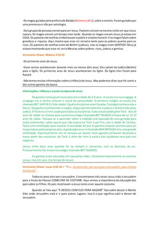 -Osmagos guiadospelaprofeciade Balaão (Números24:1),sobre a estrela. Foramguiadospor
uma promessa e não por astrologia.
-Doisgruposde pessoasvieramparaver Jesus.Pastoresvieramnamesma noite em que Jesus
nasceu.Os magos vieram um tempo mais tarde. Quando os magos vieram Jesus já estava em
CASA. Ospastoresde ovelhassimbolizavamopobre e simpleshomem.Eosmagosfalamsobre
grandeza e riqueza. Aqui mostra que esse rei reinaria tanto para os pobres quanto para os
ricos. Os pastores de ovelhas eram de Belém (judeus), mas os magos eram GENTIOS! Deus já
estava mostrando que esse rei seria Messias sobre pobres, ricos, judeus e gentios.
Versículos-Chave: Mateus 2:13-23
-Os primeiros anos de Jesus.
-Esses versos aconteceram durante mais ou menos dois anos. Eles saíram da Judéia (Belém)
para o Egito. Os primeiros anos de Jesus aconteceram no Egito. Do Egito eles foram para
Nazaré.
-Nãotemosmuitasinformaçõessobre ainfância de Jesus. Mas podemos dizer que foi como a
dos outros garotos da época.
Informações: Infância e escola na época de Jesus
Os garotoscomeçavam na escolacom a idade de 5-6 anos. A escola era na sinagoga. A
sinagoga era o centro cultural e social da comunidade. O primeiro estágio na escola era
chamadoBET SHEFER (5-9 de idade).Quatrodisciplinaseramfocadas:Teologia(conhecendo a
Deus), Geografia (conhecendo a nação), Língua (primeiramente o judeu) e História (do povo
judeu).OTorá era o livrousadopara todasas disciplinas.Tudoeraestudadopelo Torá. Aos 10
anos de idade se entrava para o próximo estágio chamado BET TALMUD e ficava até os 12-13
anos de idade. Passava-se a aprender sobre a tradição oral (passada de uma geração para
outra oralmente), sobre aquilo que não estava no Torá. E por fim, com a idade de 13 anos,
havia uma celebração para mostrar à sociedade de que os garotos estavam prontos para ser
responsáveispelosprópriosatos.A graduaçãoera e é chamada BAR MITZVAH.Era umagrande
celebração. Espiritualmente ele se tornava um adulto. Esses garotos já haviam decorado a
maior parte das escrituras, do Torá. E além de irem à escola eles ajudavam seus pais nos
negócios.
(Jesus tinha doze anos quando foi ao templo e conversou com os doutores da Lei.
Provavelmente Ele estava no estágio chamado BET TALMUD).
As garotas eram educadas em casa pelas mães. Estudavam basicamente as mesmas
coisas, mas em casa. (no tempo de Jesus).
Versículos-Chave: Lucas 2:41-52 – “Ora, anualmente iam seus pais a Jerusalém, para a Festa
da Páscoa”...
Todosos anos elesiama Jerusalém. E encontramos três vezes Jesus indo a Jerusalém
para a Festa da Páscoa COMO ERA DE COSTUME. Aqui vemos a importância da educação dos
pais sobre os filhos. Os pais mostravam a Jesus como viver aquele costume.
Quando se fala aqui “E DESCEU COM ELES PARA NAZARÉ” fala sobre descer o Monte
Sião onde Jerusalém está e ir para outros lugares. Isso é o que significa subir e descer de
Jerusalém.
 