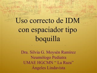 Uso correcto de IDM
con espaciador tipo
boquilla
Dra. Silvia G. Moysén Ramírez
Neumólogo Pediatra
UMAE HGCMN “ La Raza”
Ángeles Lindavista
 