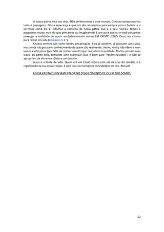 12
A nossa pátria está nos céus. Não pertencemos a este mundo. O nosso tempo aqui na
terra é passageiro. Nossa esperança é que um dia reinaremos para sempre com o Senhor e o
veremos como Ele é. Estamos a caminho da nossa pátria que é o céu. Somos, temos e
possuímos muito mais do que pensamos ou imaginamos! E oro para que eu e você possamos
enxergar a realidade de quem verdadeiramente somos EM CRISTO JESUS. Deus nos chama
para reinar em vida (Romanos 5:17).
Muitos crentes são como bebês em gestação. Eles já existem, já possuem uma vida,
mas ainda não possuem conhecimento de quem são realmente. Assim, muito não vêem e nem
vivem a vida plena (por falta de conhecimento) que nos já foi conquistada. Muitos passam suas
vidas, ou parte dela, tomando leite espiritual (isso é bom para "recém-nascidos") e não se
apropriam de alimento sólido e consistente.
Jesus é a fonte de vida. Quem crê em Cristo morre com ele na cruz do calvário e é
regenerado na sua ressurreição. E com isso nos tornamos concidadãos do céu. Aleluia!
A VIDA CRISTÃ É FUNDAMENTADA NO CONHECIMENTO DE QUEM NÓS SOMOS.
 