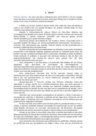 13
6. SALVO!
Romanos 10:9-10 - "Se, com a tua boca, confessares Jesus como Senhor e, em teu coração,
creres que Deus o ressuscitou dentre os mortos, serás salvo. Porque com o coração se crê para
justiça e com a boca se confessa a respeito da salvação".
A Bíblia nos diz que, embora o homem tenha sido criado por Deus, ele rebelou-se
contra o seu Criador e caiu em pecado. Ele seguiu seu próprio caminho, longe de Deus
e passou a viver apenas para si mesmo.
Quando o homem pecou, ele violou a Palavra de Deus. Deus declarou que
a consequência do pecado seria a morte. O homem pecou e morreu. Primeiro, ele morreu por
dentro. Quando o homem estava em comunhão com Deus, ele gozava de uma
vida de abundância, paz e saúde, harmonia e alegria.
Este morreu quando ele se afastou do seu Criador e entrou na escuridão. Como a
escuridão “engoliu” ele dentro, ele morreu espiritualmente. Externamente, ele continuou a
funcionar, mas internamente (seu espírito), onde ele deveria ter sido preenchido com a
presença e a glória de Deus, ele estava morto.
Os piores sofrimentos da humanidade podem ser atribuídos a essa queda. O problema
principal não é está bebendo, xingando, brigando, mentindo ou roubando (essas coisas são
pecado, mas não o problema principal). Nem é a depressão, ansiedade ou medo. O problema
é mais profundo. O problema é que você está morto por dentro. A vida de Deus não
pode ser produzida por nós mesmos. Ela deve vir para você de fora (de Deus
somente). Você precisa nascer de novo!
Isto é exatamente o que Jesus disse a um conhecido líder religioso de seu tempo,
Nicodemos, você deve nascer de novo! Nascer do alto! Religião não é
suficiente. Engrandecimento pessoal não vai fazer você mudar seu interior. Mesmo as boas
ações são insuficientes. Você deve receber a vida de Deus do alto e nascer de novo. Você deve
receber uma nova vida completamente!
Deus enviou Jesus à terra para este fim. Ele veio para remover todos os
obstáculos, para que você pudesse nascer de novo e ser restaurado à comunhão e vida com
Deus. É por isso que Jesus morreu na cruz no Calvário, em Jerusalém, cerca de 2,000
anos atrás. Ele morreu por você!
Quando Jesus veio à Terra, Ele já sabia que Ele havia vindo para morrer. Ele
sabia desde o começo que Ele era o Cordeiro inocente de Deus, que vinha para tirar o
pecado do mundo. Ele sabia que Ele viria para nos redimir da maldição que caiu sobre a
humanidade através do pecado. Ele teve que lidar com as consequências do pecado - com a
morte espiritual. Deus nos ama tanto que a Bíblia diz, que Ele deu o seu Filho unigênito para
morrer por nós.
Jesus teve que morrer porque a consequência do pecado é a morte. A pena para o
seu pecado caiu sobre Ele, e Ele tomou a sentença em seu lugar. Jesus morreu em vez de
você. Ele pagou a dívida que você e eu devíamos, morrendo na cruz do Calvário, para que
pudéssemos ser resgatados e libertados.
Ao dar a Sua vida, Jesus redimiu você. Ele levou sobre si o pecado de todos, os erros, a
solidão, a pobreza, ansiedade, doenças e escravidão. Ele suportou tudo isso em seu próprio
corpo. Quando Ele morreu na cruz, tudo isso morreu com ele. No terceiro dia, quando
Ele ressuscitou dos mortos, Ele venceu o pecado, a morte e todas as suas consequências.
Através da Sua morte e ressurreição, Jesus abriu o caminho para todos os que crêem
Nele para participar da vida de Deus novamente. Sem Deus, todo mundo vive com consciência
de culpa, sob condenação. Agora, a condenação não precisa mais ter qualquer poder sobre
nós. Foi totalmente removida quando Jesus pagou nossa dívida.
Jesus ressuscitou dos mortos para que pudéssemos ser justificados. Portanto, através
do sacrifício de Jesus por nós, podemos nos chegar a Deus, o Pai, sem um sentimento de
 