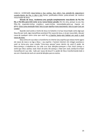 14
culpa ou condenação. Jesus tomou a Sua justiça, Sua vida e Sua posição de segurança e
ousadia diante do Pai, e deu a nós. Fomos justificados e feitos justos através da morte e
ressurreição de Jesus.
Através de Jesus, recebemos uma posição completamente nova diante do Pai. Por
Ele, o Pai olha para mim como se eu nunca tivesse pecado. Ele me ama, porque eu sou Seu
filho. Ele responde minhas orações e supre minhas necessidades pela sua riqueza em
glória. Esta é uma revolução total. Isto é o que significa novo nascimento. Isto é o que é ser um
cristão!
Quando você aceita a morte de Jesus no Calvário e na Sua ressurreição como algo que
Deus fez por você, algo maravilhoso acontece! Por causa de Jesus, e só por causa dele, não por
causa de qualquer outra coisa que você fez, o Espírito Santo vem habitar em você, e você
nasce de novo.
Deus entra em sua vida e a transforma no interior (seu espírito que estava morto agora
ele nasce de novo e se liga a Deus – seu espírito = homem interior). Um milagre acontece e
você se torna uma nova criação. "Uma nova pessoa" nasce dentro de você. O poder de
Deus começa a trabalhar em sua vida e as Suas bênçãos começam a fluir. Você começa a
sentir que Deus aceitou você. Você vê como ele começa a falar com você, conduzi-lo e fazer
maravilhas em sua vida - tudo por causa de Jesus! É o poder de Deus transformando todo o
seu ser e fazendo de você um canal de bênçãos para os outros.
 