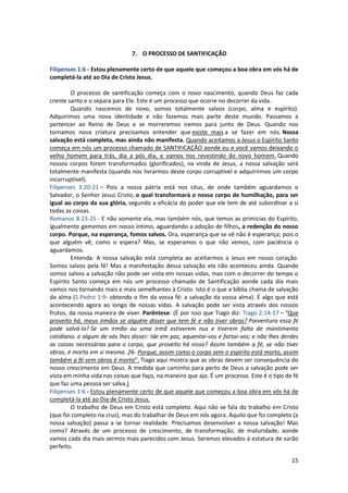 15
7. O PROCESSO DE SANTIFICAÇÃO
Filipenses 1:6 - Estou plenamente certo de que aquele que começou a boa obra em vós há de
completá-la até ao Dia de Cristo Jesus.
O processo de santificação começa com o novo nascimento, quando Deus faz cada
crente santo e o separa para Ele. Este é um processo que ocorre no decorrer da vida.
Quando nascemos de novo, somos totalmente salvos (corpo, alma e espírito).
Adquirimos uma nova identidade e não fazemos mais parte deste mundo. Passamos a
pertencer ao Reino de Deus e se morreremos iremos para junto de Deus. Quando nos
tornamos nova criatura precisamos entender que existe mais a se fazer em nós. Nossa
salvação está completa, mas ainda não manifesta. Quando aceitamos a Jesus o Espírito Santo
começa em nós um processo chamado de SANTIFICAÇÃO aonde eu e você vamos deixando o
velho homem para trás, dia a pós dia, e vamos nos revestindo do novo homem. Quando
nossos corpos forem transformados (glorificados), na vinda de Jesus, a nossa salvação será
totalmente manifesta (quando nos livrarmos deste corpo corruptível e adquirirmos um corpo
incorruptível).
Filipenses 3:20-21 – Pois a nossa pátria está nos céus, de onde também aguardamos o
Salvador, o Senhor Jesus Cristo, o qual transformará o nosso corpo de humilhação, para ser
igual ao corpo da sua glória, segundo a eficácia do poder que ele tem de até subordinar a si
todas as coisas.
Romanos 8:23-25 - E não somente ela, mas também nós, que temos as primícias do Espírito,
igualmente gememos em nosso íntimo, aguardando a adoção de filhos, a redenção do nosso
corpo. Porque, na esperança, fomos salvos. Ora, esperança que se vê não é esperança; pois o
que alguém vê, como o espera? Mas, se esperamos o que não vemos, com paciência o
aguardamos.
Entenda: A nossa salvação está completa ao aceitarmos a Jesus em nosso coração.
Somos salvos pela fé! Mas a manifestação dessa salvação ela não aconteceu ainda. Quando
somos salvos a salvação não pode ser vista em nossas vidas, mas com o decorrer do tempo o
Espírito Santo começa em nós um processo chamado de Santificação aonde cada dia mais
vamos nos tornando mais e mais semelhantes à Cristo. Isto é o que a bíblia chama de salvação
da alma (1 Pedro 1:9- obtendo o fim da vossa fé: a salvação da vossa alma). É algo que está
acontecendo agora ao longo de nossas vidas. A salvação pode ser vista através dos nossos
frutos, da nossa maneira de viver. Parêntese: (É por isso que Tiago diz: Tiago 2:14-17 – “Que
proveito há, meus irmãos se alguém disser que tem fé e não tiver obras? Porventura essa fé
pode salvá-lo? Se um irmão ou uma irmã estiverem nus e tiverem falta de mantimento
cotidiano. e algum de vós lhes disser: Ide em paz, aquentai-vos e fartai-vos; e não lhes derdes
as coisas necessárias para o corpo, que proveito há nisso? Assim também a fé, se não tiver
obras, é morta em si mesma. 26- Porque, assim como o corpo sem o espírito está morto, assim
também a fé sem obras é morta”. Tiago aqui mostra que as obras devem ser consequência do
nosso crescimento em Deus. A medida que caminho para perto de Deus a salvação pode ser
vista em minha vida nas coisas que faço, na maneiro que ajo. É um processo. Este é o tipo de fé
que faz uma pessoa ser salva.)
Filipenses 1:6 - Estou plenamente certo de que aquele que começou a boa obra em vós há de
completá-la até ao Dia de Cristo Jesus.
O trabalho de Deus em Cristo está completo. Aqui não se fala do trabalho em Cristo
(que foi completo na cruz), mas do trabalhar de Deus em nós agora. Aquilo que foi completo (a
nossa salvação) passa a se tornar realidade. Precisamos desenvolver a nossa salvação! Mas
como? Através de um processo de crescimento, de transformação, de maturidade, aonde
vamos cada dia mais sermos mais parecidos com Jesus. Seremos elevados à estatura de varão
perfeito.
 