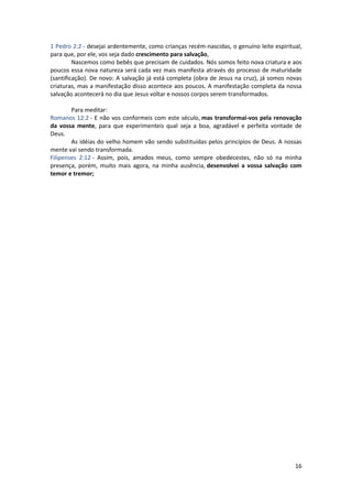 16
1 Pedro 2:2 - desejai ardentemente, como crianças recém-nascidas, o genuíno leite espiritual,
para que, por ele, vos seja dado crescimento para salvação,
Nascemos como bebês que precisam de cuidados. Nós somos feito nova criatura e aos
poucos essa nova natureza será cada vez mais manifesta através do processo de maturidade
(santificação). De novo: A salvação já está completa (obra de Jesus na cruz), já somos novas
criaturas, mas a manifestação disso acontece aos poucos. A manifestação completa da nossa
salvação acontecerá no dia que Jesus voltar e nossos corpos serem transformados.
Para meditar:
Romanos 12:2 - E não vos conformeis com este século, mas transformai-vos pela renovação
da vossa mente, para que experimenteis qual seja a boa, agradável e perfeita vontade de
Deus.
As idéias do velho homem vão sendo substituídas pelos princípios de Deus. A nossas
mente vai sendo transformada.
Filipenses 2:12 - Assim, pois, amados meus, como sempre obedecestes, não só na minha
presença, porém, muito mais agora, na minha ausência, desenvolvei a vossa salvação com
temor e tremor;
 