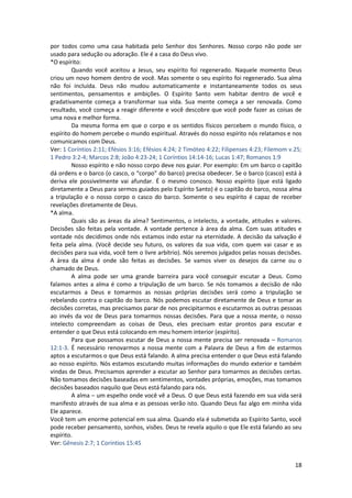 18
por todos como uma casa habitada pelo Senhor dos Senhores. Nosso corpo não pode ser
usado para sedução ou adoração. Ele é a casa do Deus vivo.
*O espírito:
Quando você aceitou a Jesus, seu espírito foi regenerado. Naquele momento Deus
criou um novo homem dentro de você. Mas somente o seu espírito foi regenerado. Sua alma
não foi incluída. Deus não mudou automaticamente e instantaneamente todos os seus
sentimentos, pensamentos e ambições. O Espírito Santo vem habitar dentro de você e
gradativamente começa a transformar sua vida. Sua mente começa a ser renovada. Como
resultado, você começa a reagir diferente e você descobre que você pode fazer as coisas de
uma nova e melhor forma.
Da mesma forma em que o corpo e os sentidos físicos percebem o mundo físico, o
espírito do homem percebe o mundo espiritual. Através do nosso espírito nós relatamos e nos
comunicamos com Deus.
Ver: 1 Coríntios 2:11; Efésios 3:16; Efésios 4:24; 2 Timóteo 4:22; Filipenses 4:23; Filemom v.25;
1 Pedro 3:2-4; Marcos 2:8; João 4:23-24; 1 Coríntios 14:14-16; Lucas 1:47; Romanos 1:9
Nosso espírito e não nosso corpo deve nos guiar. Por exemplo: Em um barco o capitão
dá ordens e o barco (o casco, o “corpo” do barco) precisa obedecer. Se o barco (casco) está à
deriva ele possivelmente vai afundar. É o mesmo conosco. Nosso espírito (que está ligado
diretamente a Deus para sermos guiados pelo Espírito Santo) é o capitão do barco, nossa alma
a tripulação e o nosso corpo o casco do barco. Somente o seu espírito é capaz de receber
revelações diretamente de Deus.
*A alma.
Quais são as áreas da alma? Sentimentos, o intelecto, a vontade, atitudes e valores.
Decisões são feitas pela vontade. A vontade pertence à área da alma. Com suas atitudes e
vontade nós decidimos onde nós estamos indo estar na eternidade. A decisão da salvação é
feita pela alma. (Você decide seu futuro, os valores da sua vida, com quem vai casar e as
decisões para sua vida, você tem o livre arbítrio). Nós seremos julgados pelas nossas decisões.
A área da alma é onde são feitas as decisões. Se vamos viver os desejos da carne ou o
chamado de Deus.
A alma pode ser uma grande barreira para você conseguir escutar a Deus. Como
falamos antes a alma é como a tripulação de um barco. Se nós tomamos a decisão de não
escutarmos a Deus e tomarmos as nossas próprias decisões será como a tripulação se
rebelando contra o capitão do barco. Nós podemos escutar diretamente de Deus e tomar as
decisões corretas, mas precisamos parar de nos precipitarmos e escutarmos as outras pessoas
ao invés da voz de Deus para tomarmos nossas decisões. Para que a nossa mente, o nosso
intelecto compreendam as coisas de Deus, eles precisam estar prontos para escutar e
entender o que Deus está colocando em meu homem interior (espírito).
Para que possamos escutar de Deus a nossa mente precisa ser renovada – Romanos
12:1-3. É necessário renovarmos a nossa mente com a Palavra de Deus a fim de estarmos
aptos a escutarmos o que Deus está falando. A alma precisa entender o que Deus está falando
ao nosso espírito. Nós estamos escutando muitas informações do mundo exterior e também
vindas de Deus. Precisamos aprender a escutar ao Senhor para tomarmos as decisões certas.
Não tomamos decisões baseadas em sentimentos, vontades próprias, emoções, mas tomamos
decisões baseados naquilo que Deus está falando para nós.
A alma – um espelho onde você vê a Deus. O que Deus está fazendo em sua vida será
manifesto através de sua alma e as pessoas verão isto. Quando Deus faz algo em minha vida
Ele aparece.
Você tem um enorme potencial em sua alma. Quando ela é submetida ao Espírito Santo, você
pode receber pensamento, sonhos, visões. Deus te revela aquilo o que Ele está falando ao seu
espírito.
Ver: Gênesis 2:7; 1 Coríntios 15:45
 