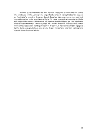 19
Podemos ouvir diretamente de Deus. Quando sossegamos a nossa alma fica fácil de
falar com Deus e ouvi-lo. A alma precisa ser purificada, renovada e disciplinada então ela pode
ser “aquietada” e encontrar descanso. Quando Deus fala algo para mim no meu espírito é
necessário que isto venha à minha consciência! Por isso é necessária a interpretação. Minha
alma não pode estar impura, em estresse, etc para que possa entender o que Deus tem falado.
Passar o dia escutando mp3 – musicas gospel até – não me dá espaço para escutar ao Senhor.
Minha alma precisa estar pronta para receber do senhor. É necessário dar total espaço ao
Espírito Santo para agir, tratar. A alma precisa de paz! É importante estar com a alma pronta
entender o que deus estra falando.
 