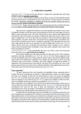 20
9. O JUÍZO FINAL E GALARDÃO
Apocalipse 22:12 - E eis que venho sem demora, e comigo está o galardão que tenho para
retribuir a cada um segundo as suas obras.
Hebreus 11:24-26 - Pela fé, Moisés, quando já homem feito, recusou ser chamado filho da filha
de Faraó, preferindo ser maltratado junto com o povo de Deus a usufruir prazeres transitórios
do pecado; porquanto considerou o opróbrio de Cristo por maiores riquezas do que os
tesouros do Egito, porque contemplava o galardão.
2 Coríntios 5:10 - Porque importa que todos nós compareçamos perante o tribunal de Cristo,
para que cada um receba segundo o bem ou o mal que tiver feito por meio do corpo.
Deus já trouxe o julgamento final para os crentes (aqueles que crêem) na cruz. Jesus
foi julgado e recebeu a ira de Deus pelos nossos pecados ao morrer em nosso lugar. Ele não irá
julgar a mesma coisa duas vezes. Os crentes não irão para o céu e depois serão julgados pelos
seus pecados. Nós iremos para o céu porque a dívida já foi paga! Jesus tomou o meu e o seu
lugar no julgamento e nos livrou dele. Nós que aceitamos a Jesus não seremos julgados por
nossos pecados, mas pelas nossas obras. Os crentes vão ser julgados pelo o que fizeram com
os seus dons e talentos aqui na terra e receberão o galardão. O Dia do julgamento para nós
não é algo adiante de nós, mas já aconteceu há mais de 2000 anos!! (Colossenses 2:13-14)
Todo o escrito contra nós, os pecados que cometemos foram cravados na cruz. Todas as
nossas obras de pecado foram canceladas. O que está escrito naqueles livros contra mim
foram cancelados em Cristo!!!
1 Tessalonicenses 1:10 - e para aguardardes dos céus o seu Filho, a quem ele ressuscitou
dentre os mortos, Jesus, que nos livra da ira vindoura.
Nós seremos julgados por tudo aquilo que Deus nos deu aqui na terra: dons, talentos,
propósito, chamada, autoridade (Lucas 19:11-26; Mateus 25:14-30). Nosso julgamento não
será de condenação, pois Jesus já levou sobre Ele nossas culpas. Nós seremos julgados pelas
nossas obras para recebermos o galardão. Para aqueles que não crêem em Jesus, que não
receberam Jesus como Senhor e Salvador, eles serão julgados no julgamento adiante. O
julgamento final acontecerá para essas pessoas, mas para nós já aconteceu em Jesus. Essas
pessoas (que não tem Jesus como único e suficiente Salvador) serão julgadas pelos seus atos e
tudo o que está escrito nos livros acusará elas (Apocalipse 20:11-12).
O que é galardão?
“O Novo Testamento fala, com frequência, de galardões futuros reservados para o
cristão. Trata-se de recompensas ou prêmios, e estão disponíveis a todos. Um copo de água
fria dado a um discípulo só pelo fato de este pertencer a Cristo será motivo de galardão
(Marcos 9.41); e o Senhor avisou que voltará, e que com Ele estará o galardão para ser dado a
cada um segundo as suas obras (Apocalipse 22.12). Aquele que trabalha na obra de Cristo,
caso o seu trabalho permaneça, receberá o seu galardão (1 Coríntios 3.8-14).
Não é o galardão o nosso objetivo, mas cada um de nós deveria estar pronto a dizer que é o
amor de Cristo que nos constrange a fazer algo por Ele (2 Coríntios 5:14). Mas Deus decidiu dar
recompensas por causa de seu amor e graça tão abundantes, para que sirvam de
encorajamento em meio aos perigos e dificuldade que enfrentamos no caminho. E devemos
ficar atentos para que não percamos nossa recompensa (Apocalipse 3:11).
É importante que se deixe bem claro que o galardão ou a recompensa nada tem a ver
com a Salvação, que é recebida por fé no Senhor Jesus e graças à Sua obra consumada na Cruz.
Nada podemos fazer, de nós mesmos, para recebermos a salvação ou para nos mantermos de
posse dela. Trata-se de um dom de Deus. E quanto às nossas obras aqui, dentre as quais as que
são segundo a vontade de Deus serão por Ele recompensadas, naquele dia entenderemos que
nada fizemos de nós mesmos: foi Ele mesmo que fez tudo e só nos usou como instrumentos. A
 
