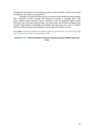 21
princípio não mereceríamos tais recompensas, pois foi tudo obra dEle, mas Seu amor deseja
concedê-las e, com alegria, as receberemos”.
“Galardão é um prêmio de Deus ao que eu faço para Cristo DEPOIS da minha salvação.
Não é essencial à minha salvação. Vem depois da salvação. É resultado dela e não
causa. Muitos crentes entraram, entram e entrarão no céu, sem galardão. Alguns crentes
entrarão no céu "como que através do fogo", com mãos vazias, sem ter feito coisa alguma para
o Senhor Todo-Poderoso. O galardão será recebido, não nesta vida, mas no céu. É o prêmio
que Deus conferirá àqueles que trabalharam na promoção do Seu Reino na terra”.
Ver também: Isaías 40:10; Mateus 6:1; Mateus 10:41-42; Lucas 6:23,35; 1 Coríntios 9:25; Tiago
1:12; 2 Timóteo 4:8; 1 Pedro 5:4; Apocalipse 11:18
Apocalipse 3:11 - Venho sem demora. Conserva o que tens, para que ninguém tome a tua
coroa.
 