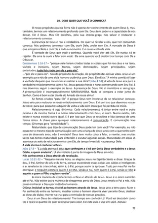 22
10. DEUS QUER QUE VOCÊ O CONHEÇA?
O nosso propósito aqui na Terra não é apenas ter conhecimento de quem Deus é, mas,
também, termos um relacionamento profundo com Ele. Deus tem poder e a capacidade de nos
deixar. Ele é Deus. Mas Ele escolheu, pela sua imensa graça, nos salvar e restaurar o
relacionamento conosco.
A presença de Deus é real e verdadeira. Ele quer se revelar a nós, quer ter comunhão
conosco. Nós podemos conversar com Ele, ouvir Dele, andar com Ele. A vontade de Deus é
que estejamos Nele e com Ele a todo o momento. É o nosso estilo de vida.
É vontade de Deus que você o conheça. Quando você vier até Ele, Ele nunca irá te
rejeitar. Ele ama te ouvir e falar com você. Ele ama quando você decide tirar tempo com Ele e
O buscar.
Colossenses 1:16-17 – “porque nele foram criadas todas as coisas que há nos céus e na terra,
visíveis e invisíveis, sejam tronos, sejam dominações, sejam principados, sejam
potestades; tudo foi criado por ele e para ele”.
...”por ele e para ele”. Fala do propósito da criação, do propósito das nossas vidas. Jesus é um
exemplo para nós de uma vida humana autêntica com Deus. Ele dizia: “A minha comida é fazer
a vontade daquele que me enviou e realizar a sua obra”(João 4:34). A vida de Jesus era puro e
verdadeiro relacionamento com o Pai. Jesus gastava horas e horas conversando com Seu Pai. E
nós devemos seguir o exemplo de Jesus. A presença de Deus não é monótona e sem graça.
A presença Dele é incomparavelmente MARAVILHOSA. Nada se compara a estar junto do
Senhor. Como é bom estar diante do Amado da nossa alma!
Se fomos criados “para Ele” é porque Deus tem interesse de se relacionar conosco.
Jesus veio para restaurar o nosso relacionamento com Deus. E é por isso que devemos nascer
de novo: para que possamos adquirir de volta a vida com Deus que foi perdida no Início.
Relacionamento é algo dinâmico. Cada relacionamento é único entre você e outra
pessoa e da mesma forma é o nosso relacionamento com Deus, é único. Nunca existiu, não
existe e nunca existirá outro igual. E é por isso que Deus se relaciona e lida conosco de uma
forma única. A chave para qualquer relacionamento é comunicação. E comunicação leva
tempo. (O tempo gera “sensibilidade”).
Maturidade: que tipo de comunicação Deus pode ter com você? Por exemplo, eu não
posso ter o mesmo tipo de comunicação com uma criança de cinco anos com a que tenho com
uma de dezesseis anos, não é verdade? Deus tem muita coisa a falar, a revelar, mas muitas
vezes não temos maturidade para entender e escutar algumas coisas. Maturidade em Deus só
acontece através de relacionamento com Ele, de tempo investido na presença Dele.
A vida eterna é conhecer a Deus.
João 17:3 – “E a vida eterna é esta: que conheçam a ti só por único Deus verdadeiro e a Jesus
Cristo, a quem enviaste”. (A eternidade é parte da imagem de Deus em nós).
Nós conhecemos a Deus através de revelação.
Lucas 10:21-22 – “Naquela mesma hora, se alegrou Jesus no Espírito Santo e disse: Graças te
dou, ó Pai, Senhor do céu e da terra, porque escondeste essas coisas aos sábios e inteligentes
e as revelaste às criancinhas; assim é, ó Pai, porque assim te aprouve. Tudo por meu Pai me foi
entregue; e ninguém conhece quem é o Filho, senão o Pai, nem quem é o Pai, senão o Filho e
aquele a quem o Filho o quiser revelar”.
A única maneira de conhecermos a Deus é através de Jesus. Jesus é o único caminho
até o Pai. Não existe outra maneira de chegarmos perto de Deus. Jesus revela o Pai a nós. Não
posso conhecer a Deus por métodos humanos.
O Deus invisível se tornou visível ao homem através de Jesus. Jesus veio a terra para: fazer o
Pai conhecido entre os homens; mostrar como o homem deveria viver perante Deus; destruir
as obras do diabo; morrer na cruz para a remissão de nossos pecados.
Deus é um Deus de relacionamento! Tire tempo em conhecê-Lo! Você vai descobrir como
Ele é real e o quanto Ele quer se revelar para você. Ele está vivo e vive em você. Aleluia!
 