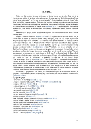 23
11. A IGREJA
“Hoje em dia, muitas pessoas entendem a igreja como um prédio. Esta não é a
compreensão bíblica da igreja. A palavra igreja vem da palavra grega “Ecclesia”, que é definida
como “uma assembléia”, ou “os que foram chamados”. O significado primário de “igreja” não
é de um prédio, mas de pessoas. É irônico que quando você pergunta às pessoas que igreja
frequentam, geralmente dizem Batista, Metodista, ou outra denominação. Muitas vezes eles
se referem à denominação ou ao prédio. Leia Romanos 16:5: “...Saudai também a igreja que
está em sua casa.” Paulo se refere à igreja em sua casa, não à igreja prédio, mas um corpo de
crentes.
A existência da Igreja , poder, propósito e objetivo são baseados em quem Jesus é o que
Ele tem feito.
A igreja é o Corpo de Cristo. Efésios 1:22-23 diz: “E sujeitou todas as coisas a seus pés, e
sobre todas as coisas o constituiu como cabeça da igreja, que é o seu corpo, a plenitude
daquele que cumpre tudo em todos.” O Corpo de Cristo é feito de todos os crentes desde o
tempo de Pentecoste até ao Arrebatamento. O Corpo de Cristo consiste em dois aspectos:
(1) A igreja universal é a igreja que consiste de todos aqueles que têm um relacionamento
pessoal com Jesus Cristo. I Coríntios 12:13-14 diz: “Pois todos nós fomos batizados em um
Espírito, formando um corpo, quer judeus, quer gregos, quer servos, quer livres, e todos temos
bebido de um Espírito. Porque também o corpo não é um só membro, mas muitos.” Vemos
que qualquer pessoa que crer é parte do corpo de Cristo. A verdadeira igreja de Deus não é
nenhum prédio de igreja em particular ou denominação. A igreja universal de Deus é composta
por todos os que já receberam a salvação através da fé em Cristo Jesus.
(2) A igreja local é descrita em Gálatas 1:1-2: “PAULO, apóstolo ... E todos os irmãos que estão
comigo, às igrejas da Galácia.” Aqui vemos que na província de Galácia havia muitas igrejas: o
que chamamos de igreja local. Uma igreja Batista, igreja Luterana, igreja Católica, etc, não é A
igreja, como a igreja universal, mas ao invés disso, uma igreja local. A igreja universal é
composta por aqueles que já confiaram em Cristo para salvação. Estes membros da igreja
universal deveriam buscar comunhão e edificação em uma igreja local.
Resumindo, a igreja não é um prédio, ou uma denominação. De acordo com a Bíblia, a
igreja é o Corpo de Cristo: todos aqueles que já colocaram sua fé em Jesus Cristo para salvação
(I Coríntios 12:13)”.
O papel da Igreja:
-ser sal e luz do mundo (Mateus 5:13-14);
-pregar e proclamar o Evangelho (Mateus 28:18-20; Marcos 16:15-18);
-pregar a Palavra (2 Timóteo 4:1-3);
-propagar a glória de Deus (2 Coríntios 4:6-7);
-ser como Jesus no mundo (1 João 2:6);
-fazer as obras de Jesus (João 14:12);
-ganhar o perdido (Lucas 19:10);
-ser um testemunho da verdade (1 Timóteo 3:15);
-edificar os santos (Efésios 4:12);
-ligar e desligar com as chaves do reino dos céus (Mateus 16:19);
-adorar, louvar e honrar a Deus (Colossenses 3:16);
-ser um intercessor diante de Deus (Efésios 6:18-20);
-vencer o mal com o bem (Romanos 12:21);
-transmitir a graça de Deus (Romanos 1:11);
-fazer discípulos (Mateus 28:18-20);
-propagar o reino de Deus (Mateus 6:10);
-resistir a Satanás (1 Pedro 5:8-9; Tiago 4:7).
 
