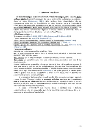 24
12. O BATISMO NAS ÁGUAS
No batismo nas águas eu confirmo minha fé. O batismo nas águas, como Jesus fez, é uma
confissão pública. Jesus confessou quem Ele era no batismo. Nós confessamos quem Jesus é
diante de todos. (Colossenses 2:11-12 - Nele, também fostes circuncidados, não por
intermédio de mãos, mas no despojamento do corpo da carne, que é a circuncisão de
Cristo, tendo sido sepultados, juntamente com ele, no batismo, no qual igualmente fostes
ressuscitados mediante a fé no poder de Deus que o ressuscitou dentre os mortos). No
batismo meu coração é circuncidado e digo não ao pecado e a carne. O batismo é a marca da
aliança que temos com Deus. O batismo é um selo na Nova Aliança.
Foi instituído por Jesus e:
"É para os crentes. (Atos 2:38-41; 8:35-39; 18:8; Colossenses 2:12; 1 Pedro 3:21).
É válido apenas uma vez. (Atos 2:38; Romanos 6:3-4).
Significa a purificação dos pecados e o sepultamento do velho homem.(Romanos 6:4,6)
Significa que eu agora tenho uma boa consciência para com Deus. (1 Pedro 3:21).
Significa que eu me identifico com a morte e ressurreição de Jesus.(Romanos 6:3-9;
Colossenses 2:12)
É uma proclamação para:
-Deus Pai que eu sou agora seu filho pela fé em Cristo.
-Para o reino espiritual que nem o diabo, o mundo nem o pecado é o senhor da minha
vida nunca mais. Jesus é o Senhor.
-Para o mundo que eu estou morto para suas concupiscências, paixões e costumes.
-Para a igreja que agora tenho uma nova vida em Jesus, estou ressuscitado com Ele e O sigo
obedientemente.
Embora o batismo seja uma prática externa que faz uso de água e é baseado no comando de
Jesus para batizar, é mais do que um símbolo externo. A presença de Deus, através de Seu
Filho e do Espírito Santo é manifesta para todos. O batismo é um ato de fé. Ele ou ela podem,
então, sair da água para uma nova vida (Romanos 6:4). Em outras palavras, o batismo é uma
confissão pública que ele (ou ela) pertence a Cristo e onde Deus, pelo Seu Espírito, está
pessoalmente presente com a Sua bênção.
A pessoa ao ser batizada crê em Jesus Cristo. Ela deixa o mundo, morre para o pecado
e nasce de novo. O batismo, então, é a expressão visível de que Deus tem circuncidado o
coração da pessoa que foi batizada. Batismo também mostra a nossa participação na morte e
ressurreição de Jesus. Este é o melhor expresso por submersão em água, onde todo o corpo
está "enterrado" e "ressuscita" novamente.
A idade é irrelevante. O que importa é que o candidato para o batismo,
pessoalmente, acredite em Jesus, saiba que ele (o candidato) realmente nasceu de novo e
quer segui-Lo (a Jesus) como Seu discípulo.
 