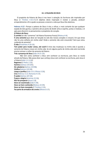 26
14. A PALAVRA DE DEUS
O propósito da Palavra de Deus é nos levar à salvação. As Escrituras são inspiradas por
Deus (2 Timóteo 3:16-17). O objetivo desta inspiração é revelar o pecado, produzir
arrependimento e fé e ajudar as pessoas a viverem a vida que Deus lhes destinou.
Hebreus 4:12 - Porque a palavra de Deus é viva, e eficaz, e mais cortante do que qualquer
espada de dois gumes, e penetra até ao ponto de dividir alma e espírito, juntas e medulas, e é
apta para discernir os pensamentos e propósitos do coração.
A Palavra de Deus:
É comida (se não "comemos" da Palavra ficaremos fracos) (Mateus 4:4).
É uma semente (que deve ser lançada no solo dos nossos corações e crescer). Em que áreas
não há uma colheita em minha vida? Onde a semente não está crescendo? Será que estou
cuidando da semente?
É vida (Provérbios 4:20-23).
Tem poder para mudar coisas, até você! O início das mudanças na minha vida é quando a
semente da Palavra cresce em minha vida. Se em alguma parte de minha vida está morrendo
preciso semear e colher da semente da Palavra.
Trás a presença de Deus (João 14:21-23).
Não tem como conhecer a Deus sem conhecer as escrituras, pois Deus se revela
através da Palavra. Não posso dizer que conheço Jesus sem conhecer as escrituras, pois Jesus é
a Palavra (João 1:1-3,14)!
Regenera (1 Pedro 1:23).
Ilumina (Salmos 119:105).
Dá sabedoria (Salmos 119:98).
Vivifica (Salmos 119:50).
Limpa e purifica (João 15:3; Efésios 5:26).
Cria (Hebreus 11:3; Romanos 4:17).
É saúde (Salmos 107:20).
É gozo e alegria (Jeremias 15:16).
Nos faz prosperar (Josué 1:8).
Deve ser examinada (João 5:39).
Deve ser bem conhecida (Mateus 22:29).
Deve ser bem manejada (2 Timóteo 2:15).
Faz parte da armadura do crente (Efésios 6:17).
 