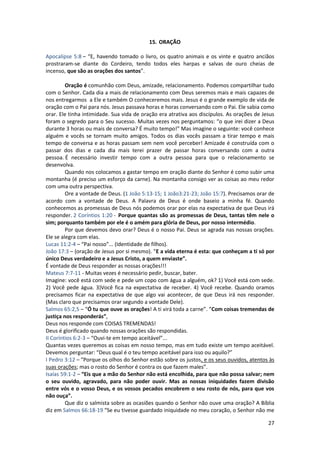 27
15. ORAÇÃO
Apocalipse 5:8 – “E, havendo tomado o livro, os quatro animais e os vinte e quatro anciãos
prostraram-se diante do Cordeiro, tendo todos eles harpas e salvas de ouro cheias de
incenso, que são as orações dos santos”.
Oração é comunhão com Deus, amizade, relacionamento. Podemos compartilhar tudo
com o Senhor. Cada dia a mais de relacionamento com Deus seremos mais e mais capazes de
nos entregarmos a Ele e também O conheceremos mais. Jesus é o grande exemplo de vida de
oração com o Pai para nós. Jesus passava horas e horas conversando com o Pai. Ele sabia como
orar. Ele tinha intimidade. Sua vida de oração era atrativa aos discípulos. As orações de Jesus
foram o segredo para o Seu sucesso. Muitas vezes nos perguntamos: “o que irei dizer a Deus
durante 3 horas ou mais de conversa? É muito tempo!” Mas imagine o seguinte: você conhece
alguém e vocês se tornam muito amigos. Todos os dias vocês passam a tirar tempo e mais
tempo de conversa e as horas passam sem nem você perceber! Amizade é construída com o
passar dos dias e cada dia mais terei prazer de passar horas conversando com a outra
pessoa. É necessário investir tempo com a outra pessoa para que o relacionamento se
desenvolva.
Quando nos colocamos a gastar tempo em oração diante do Senhor é como subir uma
montanha (é preciso um esforço da carne). Na montanha consigo ver as coisas ao meu redor
com uma outra perspectiva.
Ore a vontade de Deus. (1 João 5:13-15; 1 João3:21-23; João 15:7). Precisamos orar de
acordo com a vontade de Deus. A Palavra de Deus é onde baseio a minha fé. Quando
conhecemos as promessas de Deus nós podemos orar por elas na expectativa de que Deus irá
responder. 2 Coríntios 1:20 - Porque quantas são as promessas de Deus, tantas têm nele o
sim; porquanto também por ele é o amém para glória de Deus, por nosso intermédio.
Por que devemos devo orar? Deus é o nosso Pai. Deus se agrada nas nossas orações.
Ele se alegra com elas.
Lucas 11:2-4 – “Pai nosso”... (Identidade de filhos).
João 17:3 – (oração de Jesus por si mesmo). “E a vida eterna é esta: que conheçam a ti só por
único Deus verdadeiro e a Jesus Cristo, a quem enviaste”.
É vontade de Deus responder as nossas orações!!!
Mateus 7:7-11 - Muitas vezes é necessário pedir, buscar, bater.
Imagine: você está com sede e pede um copo com água a alguém, ok? 1) Você está com sede.
2) Você pede água. 3)Você fica na expectativa de receber. 4) Você recebe. Quando oramos
precisamos ficar na expectativa de que algo vai acontecer, de que Deus irá nos responder.
(Mas claro que precisamos orar segundo a vontade Dele).
Salmos 65:2,5 – “Ó tu que ouve as orações! A ti virá toda a carne”. “Com coisas tremendas de
justiça nos responderás”,
Deus nos responde com COISAS TREMENDAS!
Deus é glorificado quando nossas orações são respondidas.
II Coríntios 6:2-3 – “Ouvi-te em tempo aceitável”...
Quantas vezes queremos as coisas em nosso tempo, mas em tudo existe um tempo aceitável.
Devemos perguntar: “Deus qual é o teu tempo aceitável para isso ou aquilo?”
I Pedro 3:12 – “Porque os olhos do Senhor estão sobre os justos, e os seus ouvidos, atentos às
suas orações; mas o rosto do Senhor é contra os que fazem males”.
Isaías 59:1-2 – “Eis que a mão do Senhor não está encolhida, para que não possa salvar; nem
o seu ouvido, agravado, para não poder ouvir. Mas as nossas iniquidades fazem divisão
entre vós e o vosso Deus, e os vossos pecados encobrem o seu rosto de nós, para que vos
não ouça”.
Que diz o salmista sobre as ocasiões quando o Senhor não ouve uma oração? A Bíblia
diz em Salmos 66:18-19 “Se eu tivesse guardado iniquidade no meu coração, o Senhor não me
 