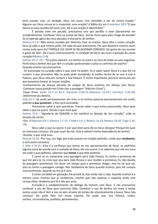 28
teria ouvido; mas, na verdade, Deus me ouviu; tem atendido à voz da minha oração.”
Alguma vez Deus recusa-se a responder uma oração? A Bíblia diz em Provérbios 28:9 “O que
desvia os seus ouvidos de ouvir a lei, até a sua oração é abominável.”
É pesado viver em pecado, precisamos orar por perdão e viver diariamente em
arrependimento. Confesse! Viva na justiça de Deus. Somos livres para viver longe do pecado!
Se arrependa agora dos teus pecados e viva perto do Senhor.
Mateus 6:7-8 - Não somos ouvidos por falarmos mais ou menos. Deus olha o nosso coração.
Deus já sabe o que iremos pedir, Ele sabe do que precisamos. Por que devemos mesmo assim
contar tudo para Ele? PORQUE ELE QUER SE RELACIONAR CONSOCO. Ele gosta de nos escutar
e gosta de falar. Ele é puro relacionamento. A condição de Deus nos ouvir é posição do nosso
coração (Mateus 5:8).
Salmos 34:17-19 – “Os justos clamam, e o Senhor os ouve e os livra de todas as suas angústias.
Perto está o Senhor dos que têm o coração quebrantado e salva os contritos de espírito”.
Quando oramos nós precisamos:
.Fé (convicção no coração sobre o que você irá pedir). Fé é saber quem Deus é e que Ele irá
cumprir o que prometeu. Não se pode pedir duvidando. A melhor forma de se orar é orar a
Palavra, pois Deus vela em cumprir a Sua Palavra. É muito importante procurar versículos em
que possamos basear as nossas orações.
.Conhecimento da aliança (através do sangue de Jesus estamos em aliança com Deus).
.Conhecer nossa posição em Cristo (ver a postagem “Vida em Cristo”).
.Fique firme. (João 15:7; Jó 42:2; Romanos 4:20-21; Números 23:19 2 Coríntios 1:18-20).
.Determine seu destino.
João 15:7 - Se vocês permanecerem em mim, e as minhas palavras permanecerem em vocês,
pedirão o que quiserem, e lhes será concedido.
Precisamos saber o que queremos. Preciso saber o que estou procurando. Deus quer
saber o que eu quero. Decida o que você quer.
Salmos 37:4 – “Agrada-te do SENHOR, e ele satisfará os desejos do teu coração”. (não os
desejos da carne).
.Ore. (Filipenses 4:6-7; Mateus 7:7-11; 1 Pedro 5:6-7; Mateus 16:19; Mateus 18:18; Tiago 5:16-
18).
Deus sabe o que eu quero. E por que dizer para ele os meus desejos? Porque Ele quer
se relacionar conosco. Ele quer ouvir de nós. Orar é admitir minha dependência do Senhor.
.Receba o que você orou.
Marcos 11:24 - Por isso, vos digo que tudo quanto em oração pedirdes, crede que recebestes,
e será assim convosco.
1 João 5:14-15 - Esta é a confiança que temos ao nos aproximarmos de Deus: se pedirmos
alguma coisa de acordo com a vontade de Deus, ele nos ouvirá. E se sabemos que ele nos ouve
em tudo o que pedimos, sabemos que temos o que dele pedimos.
É como se eu comprasse uma passagem para João Pessoa. Eu tenho a promessa de
que irei para lá. Eu creio que vou para João Pessoa e vou receber a promessa. Eu não duvido
da passagem (promessa). Vai durar um tempo para a promessa chegar, mas eu sei que vai,
pois eu tenho a passagem comigo. Nós recebemos de Deus quando oramos, pois ele cumpre
suas promessas. Quando eu oro já é meu.
É como um bebê em gestação. Ele já está lá, mas ainda não o vejo. Quando oramos é a
mesma coisa. Cremos que já recebemos, mesmo que não vejamos a resposta ainda com
nossos olhos. Andamos por fé e não por vista.
A oração é o estabelecimento do diálogo do homem com Deus. E nós precisamos
conhecer a voz de Deus para ouvirmos Dele. Conhecer a voz do Senhor em meio a tantas
outras vozes não é fácil e isso só vem através de tempo de relacionamento e busca. Deus fala
conosco! Ele pode falar em nosso espírito, Ele pode usar Sua Palavra, visões,
sonhos, circunstâncias, profetas, pensamentos.
 