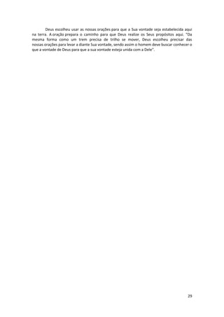 29
Deus escolheu usar as nossas orações para que a Sua vontade seja estabelecida aqui
na terra. A oração prepara o caminho para que Deus realize os Seus propósitos aqui. "Da
mesma forma como um trem precisa de trilho se mover, Deus escolheu precisar das
nossas orações para levar a diante Sua vontade, sendo assim o homem deve buscar conhecer o
que a vontade de Deus para que a sua vontade esteja unida com a Dele".
 