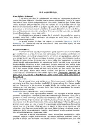 31
17. O SANGUE DE JESUS
O que é Aliança de Sangue?
É um acordo entre duas ou mais pessoas que fazem um compromisso de operar de
acordo com regras específicas e definidas, com ou sem documentos legais. Alianças de sangue
são alianças santas, as mais comprometedoras (vinculativas) conhecidas pelo homem. Uma
aliança de sangue feita por tribos na África, por exemplo, não são quebradas sem que haja
terríveis consequências que afetem as gerações seguintes. Existe um grande significado entre
pessoas que se tornam parceiras de uma aliança de sangue. Elas se tornam, de certa forma,
uma só. As pessoas que entram em uma aliança devem prometer dar suas vidas, sua lealdade
e proteção ao outro, até a morte separar eles.
As razões para uma aliança de sangue são: A principal é de proteção (um parceiro
protege o outro). Outra razão é a segurança nos negócios um com o outro. E uma última é
um relacionamento profundo.
Um grande exemplo de aliança de sangue é o casamento. (Malaquias 2:14-16 e
Provérbios 2:17). Quando me caso me torno uma só carne com minha esposa, nós nos
tornamos UM diante de Deus.
Deus encontra Abraão.
Imediatamente após a queda, Deus prometeu (por Sua escolha) enviar um novo Adão
para reestabelecer a justiça. Para que isso acontecesse, Deus precisava estabelecer um
contato legal com a terra. Ele precisava encontrar um homem com que pudesse estabelecer
uma aliança. (Lembre que o homem, por causa do pecado, entregou o domínio deste mundo a
Satanás). O homem tinha o direito de estar na terra. Então, Deus buscou entre os homens
alguém que Ele pudesse estabelecer um pacto (o que significa que tudo o que pertencia ao
homem também pertenceria a Deus e vice-versa). Se Deus adquirisse (pela aliança) esses
direitos Ele poderia operar legalmente na terra. Como parceiro de aliança, Ele seria obrigado a
ser o Deus pessoal daquele homem. Ele seria capaz de dizer: “Eu serei o vosso Deus e vós
sereis o meu povo”. Através desta relação “jurídica” Deus ganharia o mesmo tipo de
autoridade que o parceiro exercia como cidadão legal da terra. (Através dessa legalidade e do
pacto, Deus pôde, um dia, se fazer homem e como homem trazer a Sua Justiça sobre a
humanidade).
Ler Gênesis 17:1-9.
Deus precisava firmar uma aliança com o homem para poder estabelecer a Sua
vontade na terra. Deus chama Abraão e Abraão POR FÉ obedece a Deus. Deus chamou Abraão
para ser Seu parceiro e fez promessas a Abraão. Abraão não recebeu nada concreto no
momento, até fazer uma aliança com Deus. Assim, Deus começou a estabelecer Sua vontade
através do pacto com Abraão.
Gênesis 15 – mostra como Deus fez a aliança com Abraão.
Deus começou a falar algo que Abraão entendia. Uma linguagem de Aliança. Naquele
momento Abraão passou a entender que Deus estava falando algo verdadeiro e sério, pois a
promessa foi selada com sangue. Deus estava dizendo neste capítulo assim: “Abrão, eu estou
aqui. Eu me ofereço. O que eu sou e o que eu tenho, eu dou para você. Eu sou o teu escudo e
recompensa. Eu te dou a minha santidade, minha justiça. Eu te dou a minha vida, Abrão, e, eu
prometo a você tudo o que exige um pacto de sangue se você aceitar esta aliança. Eu sou o teu
escudo e eu vou te proteger e lutar por você. Se alguém te ataca, será o mesmo que está
atacando a mim. Seus confrontos também são meus. Deixe-me fazer esta aliança agora, e
saiba disso, Abrão, que a sua semente (singular – Jesus) deve ser bênção para todo o mundo.
Vou te abençoar e fazer de ti uma grande nação”.
Começamos a ver que neste momento começa a história da semente (Jesus). Deus
começa a preparar o resgate da humanidade. Deus adquire legalidade na terra e começa a
preparar as pessoas para receberem a Jesus como Salvador. Todos nós precisamos fazer uma
 