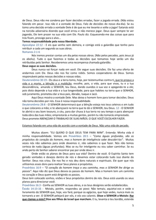 5
de Deus. Deus não me condena por fazer decisões erradas, fazer a jogada errada. (Não estou
falando em pecar. Isso não é a vontade de Deus. Falo de decisões do nosso dia-dia). Se eu
tomo uma decisão errada a vontade Dele é de que eu me levante e volte a jogar! Satanás está
na torcida adversária dizendo que você errou e não merece jogar. Deus quer sempre te ver
jogando, Ele tem prazer na sua vida com Ele. Paulo diz: Esquecendo-me das coisas que para
trás ficam, prossigo para o alvo...
Temos responsabilidade pela nossa liberdade.
Apocalipse 22:12 - E eis que venho sem demora, e comigo está o galardão que tenho para
retribuir a cada um segundo as suas obras.
Romanos 2:1-6
Nós iremos prestar contas um dia pelas nossas obras. (Não pelos pecados, pois Jesus já
os aboliu). Tudo o que fazemos e todas as decisões que tomamos hoje serão um dia
retribuídas pelo Senhor. Receberemos uma recompensa chamada galardão.
Deus segue as suas decisões.
Deus nunca vai forçar nada em você. Ele segue suas decisões. Ele faz uma oferta de
andarmos com Ele. Deus não nos fez como robôs. Somos cooperadores de Deus. Somos
responsáveis pelas nossas decisões e nossas vidas.
Deuteronômio 30:19 - Os céus e a terra tomo, hoje, por testemunhas contra ti, que te propus a
vida e a morte, a bênção e a maldição; escolhe, pois, a vida, para que vivas, tu e a tua
descendência, amando o SENHOR, teu Deus, dando ouvidos à sua voz e apegando-te a ele;
pois disto depende a tua vida e a tua longevidade; para que habites na terra que o SENHOR,
sob juramento, prometeu dar a teus pais, Abraão, Isaque e Jacó.
Aqui Deus mostra a vontade Dele. Mas deixa o homem livre para tomar decisões. Deus
não toma decisões por nós. Essa é nossa responsabilidade.
Deuteronômio 28:8 - O SENHOR determinará que a bênção esteja nos teus celeiros e em tudo
o que colocares a mão; e te abençoará na terra que te dá o SENHOR, teu Deus. 12 - O SENHOR
te abrirá o seu bom tesouro, o céu, para dar chuva à tua terra no seu tempo e para abençoar
toda obra das tuas mãos; emprestarás a muitas gentes, porém tu não tomarás emprestado.
Deus promete ABENÇOAR O TRABALHO DE SUAS MÃOS. O QUE VOCÊ ESCOLHER FAZER.
Estamos falando em uma vida de acordo com a vontade de Deus. Não uma vida de pecado.
Muitos dizem: “EU QUERO O QUE DEUS TEM PARA MIM”. Entenda: Minha vida é
minha responsabilidade. Vemos em Provérbios 20:5 – “Como águas profundas, são os
propósitos do coração do homem, mas o homem de inteligência sabe descobri-los”. Muitas
vezes nós não sabemos para onde devemos ir, não sabemos o que fazer. Nós não temos
certeza de nada (águas profundas). Mas se eu for inteligente eu vou saber caminhar. Se eu
ando perto do Senhor saberei encontrar paz por onde devo ir.
Onde estão os planos de Deus para sua vida? Dentro de você. O Espírito Santo tem
gerado vontades e desejos dentro de nós e devemos estar colocando tudo isso diante do
Senhor. Deus nos criou. Ele nos fez e nos deu dons naturais e espirituais. Ele quer que nós
utilizemos esses dons para realizar Seus planos e propósitos.
Provérbios 16:9 – “O coração do homem traça o seu caminho, mas o SENHOR lhe dirige os
passos”. Aqui não diz que Deus desvia os passos do homem. Mas o homem tem um caminho
no coração e Deus quem está dirigindo os passos.
Deus tem colocado sonhos, visões e Seus propósitos dentro de nós. Deus está usando os seus
planos para direcionar você.
Provérbios 16:3 - Confia ao SENHOR as tuas obras, e os teus desígnios serão estabelecidos.
Êxodo 14:13-16 - Moisés, porém, respondeu ao povo: Não temais; aquietai-vos e vede o
livramento do SENHOR que, hoje, vos fará; porque os egípcios, que hoje vedes, nunca mais os
tornareis a ver. O SENHOR pelejará por vós, e vós vos calareis. Disse o SENHOR a Moisés: Por
que clamas a mim? Dize aos filhos de Israel que marchem. E tu, levanta o teu bordão, estende
 