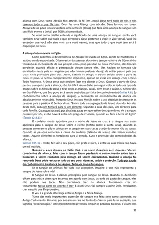 32
aliança com Deus como Abraão fez: através da fé (em Jesus). Deus terá tudo de nós e nós
teremos tudo o que Ele tem. Deus fez uma Aliança com Abraão. Deus formou um povo.
Através desse povo Deus levantaria uma semente (Jesus) que faria uma Aliança de sangue (um
sacrifício eterno e único) por TODA a humanidade.
Se você como cristão entende o significado de uma aliança de sangue, então você
também deve saber que tudo o que pertence a Deus pertence a você (e vice-versa). Você irá
entender que você não vive mais para você mesmo, mas que tudo o que você tem está à
disposição de Deus.
A aliança foi renovada no Egito.
Como sabemos, a descendência de Abraão foi levada ao Egito, aonde se multiplicou e
acabou sendo escravizada. O bem-estar das pessoas durante o tempo na terra de Gósen tinha
tornando-as inconsciente de sua posição como povo peculiar de Deus. Portanto, eles ficaram
perplexos quando aflição e perseguição vieram contra eles. Eles haviam se tornado tão
enraizados neste país estrangeiro que não tinham qualquer desejo de voltar para o país que
Deus havia planejado para eles. Assim, Satanás os atingiu e trouxe aflição sobre o povo de
Deus. O povo se sentiu completamente impotente, apesar de estar em aliança com o Deus
Todo Poderoso. A única coisa que podiam fazer era clamar a Deus. Quando o povo de Deus
perdeu o respeito pela a aliança, não foi difícil para o diabo conseguir colocar todos os tipos de
pragas sobre os filhos de Deus e tirar deles as crianças, casas, bem estar e saúde. O Senhor diz,
em Sua Palavra, que Seu povo está sendo destruído por falta de conhecimento (Oséias 4:6), (o
conhecimento sobre a aliança de sangue). A renovação do entendimento da aliança era
absolutamente necessária. Portanto Deus instruiu Moisés sobre o ato decisivo de preparar as
pessoas para a partida. O Senhor disse: “Falai a toda a congregação de Israel, dizendo: Aos dez
deste mês, cada um tomará para si um cordeiro, segundo a casa dos pais, um cordeiro para
cada família. O sangue vos será por sinal nas casas em que estiverdes; quando eu vir o sangue,
passarei por vós, e não haverá entre vós praga destruidora, quando eu ferir a terra do Egito”
(Êxodo 12:3,13)
O cordeiro morto apontava para a morte de Jesus na cruz e o sangue nas casas
apontava para o sangue de Jesus sobre o crente (Reflita sobre a Santa Ceia). Quando as
pessoas comeram o pão e colocaram o sangue em suas casas o anjo da morte não as tocou.
Quando as pessoas comeram a carne do cordeiro (falando de Jesus), elas foram curados,
todos! Aquele alimento os fortaleceu para a jornada. Cura e provisão são consequências da
aliança.
Salmos 105:37 - Então, fez sair o seu povo, com prata e ouro, e entre as suas tribos não havia
um só inválido.
Quando o povo chegou ao Egito (Jacó e os seus) chegaram com riquezas. Vieram
conscientes da aliança. Mas com o tempo foram perdendo o conhecimento sobre isso e
passaram a serem roubados pelo inimigo até serem escravizados. Quando a aliança foi
renovada Deus pôde restaurar tudo ao seu povo: riquezas, saúde e proteção. Tudo por cauda
do conhecimento da aliança de sangue. Tudo por causa do sangue.
Se o sangue de animais fez tudo isso acontecer, imagine o que não representa o
sangue de Jesus sobre nós!
O Sangue de Jesus. Estamos protegidos pelo sangue de Jesus. Quando os demônios
olham para nós e vêem que estamos em acordo com Jesus, através do pacto de sangue, eles
não podem nos tocar. Nós precisamos crer na aliança. Precisamos crer no
testamento. Nossa parte no acordo é crer. E assim Deus vai cumprir a parte Dele. Precisamos
crer naquilo que Ele prometeu.
O véu é a grande diferença entre o Antigo e a Nova Aliança.
"Uma das mais importantes aspersões de sangue era feita pelo sumo sacerdote, no
Antigo Testamento. Uma vez por ano ele entrava no Santo dos Santos para fazer expiação, que
significa "reconciliação." Este procedimento pretendia limpar os pecados do povo, e assim eles
 