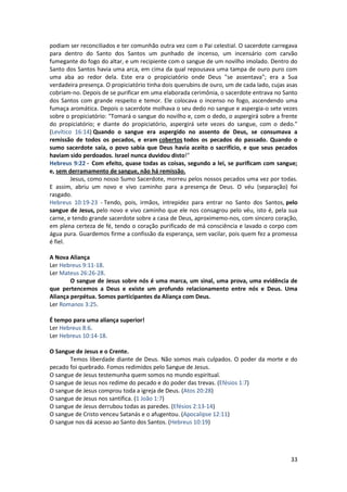 33
podiam ser reconciliados e ter comunhão outra vez com o Pai celestial. O sacerdote carregava
para dentro do Santo dos Santos um punhado de incenso, um incensário com carvão
fumegante do fogo do altar, e um recipiente com o sangue de um novilho imolado. Dentro do
Santo dos Santos havia uma arca, em cima da qual repousava uma tampa de ouro puro com
uma aba ao redor dela. Este era o propiciatório onde Deus "se assentava"; era a Sua
verdadeira presença. O propiciatório tinha dois querubins de ouro, um de cada lado, cujas asas
cobriam-no. Depois de se purificar em uma elaborada cerimônia, o sacerdote entrava no Santo
dos Santos com grande respeito e temor. Ele colocava o incenso no fogo, ascendendo uma
fumaça aromática. Depois o sacerdote molhava o seu dedo no sangue e aspergia-o sete vezes
sobre o propiciatório: "Tomará o sangue do novilho e, com o dedo, o aspergirá sobre a frente
do propiciatório; e diante do propiciatório, aspergirá sete vezes do sangue, com o dedo."
(Levítico 16:14) Quando o sangue era aspergido no assento de Deus, se consumava a
remissão de todos os pecados, e eram cobertos todos os pecados do passado. Quando o
sumo sacerdote saía, o povo sabia que Deus havia aceito o sacrifício, e que seus pecados
haviam sido perdoados. Israel nunca duvidou disto!"
Hebreus 9:22 - Com efeito, quase todas as coisas, segundo a lei, se purificam com sangue;
e, sem derramamento de sangue, não há remissão.
Jesus, como nosso Sumo Sacerdote, morreu pelos nossos pecados uma vez por todas.
E assim, abriu um novo e vivo caminho para a presença de Deus. O véu (separação) foi
rasgado.
Hebreus 10:19-23 - Tendo, pois, irmãos, intrepidez para entrar no Santo dos Santos, pelo
sangue de Jesus, pelo novo e vivo caminho que ele nos consagrou pelo véu, isto é, pela sua
carne, e tendo grande sacerdote sobre a casa de Deus, aproximemo-nos, com sincero coração,
em plena certeza de fé, tendo o coração purificado de má consciência e lavado o corpo com
água pura. Guardemos firme a confissão da esperança, sem vacilar, pois quem fez a promessa
é fiel.
A Nova Aliança
Ler Hebreus 9:11-18.
Ler Mateus 26:26-28.
O sangue de Jesus sobre nós é uma marca, um sinal, uma prova, uma evidência de
que pertencemos a Deus e existe um profundo relacionamento entre nós e Deus. Uma
Aliança perpétua. Somos participantes da Aliança com Deus.
Ler Romanos 3:25.
É tempo para uma aliança superior!
Ler Hebreus 8:6.
Ler Hebreus 10:14-18.
O Sangue de Jesus e o Crente.
Temos liberdade diante de Deus. Não somos mais culpados. O poder da morte e do
pecado foi quebrado. Fomos redimidos pelo Sangue de Jesus.
O sangue de Jesus testemunha quem somos no mundo espiritual.
O sangue de Jesus nos redime do pecado e do poder das trevas. (Efésios 1:7)
O sangue de Jesus comprou toda a igreja de Deus. (Atos 20:28)
O sangue de Jesus nos santifica. (1 João 1:7)
O sangue de Jesus derrubou todas as paredes. (Efésios 2:13-14)
O sangue de Cristo venceu Satanás e o afugentou. (Apocalipse 12:11)
O sangue nos dá acesso ao Santo dos Santos. (Hebreus 10:19)
 