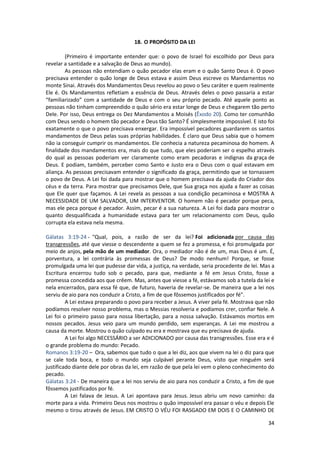 34
18. O PROPÓSITO DA LEI
(Primeiro é importante entender que: o povo de Israel foi escolhido por Deus para
revelar a santidade e a salvação de Deus ao mundo).
As pessoas não entendiam o quão pecador elas eram e o quão Santo Deus é. O povo
precisava entender o quão longe de Deus estava e assim Deus escreve os Mandamentos no
monte Sinai. Através dos Mandamentos Deus revelou ao povo o Seu caráter e quem realmente
Ele é. Os Mandamentos refletiam a essência de Deus. Através deles o povo passaria a estar
“familiarizado” com a santidade de Deus e com o seu próprio pecado. Até aquele ponto as
pessoas não tinham compreendido o quão sério era estar longe de Deus e chegarem tão perto
Dele. Por isso, Deus entrega os Dez Mandamentos a Moisés (Êxodo 20). Como ter comunhão
com Deus sendo o homem tão pecador e Deus tão Santo? É simplesmente impossível. E isto foi
exatamente o que o povo precisava enxergar. Era impossível pecadores guardarem os santos
mandamentos de Deus pelas suas próprias habilidades. É claro que Deus sabia que o homem
não ia conseguir cumprir os mandamentos. Ele conhecia a natureza pecaminosa do homem. A
finalidade dos mandamentos era, mais do que tudo, que eles poderiam ser o espelho através
do qual as pessoas poderiam ver claramente como eram pecadoras e indignas da graça de
Deus. E podiam, também, perceber como Santo e Justo era o Deus com o qual estavam em
aliança. As pessoas precisavam entender o significado da graça, permitindo que se tornassem
o povo de Deus. A Lei foi dada para mostrar que o homem precisava da ajuda do Criador dos
céus e da terra. Para mostrar que precisamos Dele, que Sua graça nos ajuda a fazer as coisas
que Ele quer que façamos. A Lei revela as pessoas a sua condição pecaminosa e MOSTRA A
NECESSIDADE DE UM SALVADOR, UM INTERVENTOR. O homem não é pecador porque peca,
mas ele peca porque é pecador. Assim, pecar é a sua natureza. A Lei foi dada para mostrar o
quanto desqualificada a humanidade estava para ter um relacionamento com Deus, quão
corrupta ela estava nela mesma.
Gálatas 3:19-24 - "Qual, pois, a razão de ser da lei? Foi adicionada por causa das
transgressões, até que viesse o descendente a quem se fez a promessa, e foi promulgada por
meio de anjos, pela mão de um mediador. Ora, o mediador não é de um, mas Deus é um. É,
porventura, a lei contrária às promessas de Deus? De modo nenhum! Porque, se fosse
promulgada uma lei que pudesse dar vida, a justiça, na verdade, seria procedente de lei. Mas a
Escritura encerrou tudo sob o pecado, para que, mediante a fé em Jesus Cristo, fosse a
promessa concedida aos que crêem. Mas, antes que viesse a fé, estávamos sob a tutela da lei e
nela encerrados, para essa fé que, de futuro, haveria de revelar-se. De maneira que a lei nos
serviu de aio para nos conduzir a Cristo, a fim de que fôssemos justificados por fé".
A Lei estava preparando o povo para receber a Jesus. A viver pela fé. Mostrava que não
podíamos resolver nosso problema, mas o Messias resolveria e podíamos crer, confiar Nele. A
Lei foi o primeiro passo para nossa libertação, para a nossa salvação. Estávamos mortos em
nossos pecados. Jesus veio para um mundo perdido, sem esperanças. A Lei me mostrou a
causa da morte. Mostrou o quão culpado eu era e mostrava que eu precisava de ajuda.
A Lei foi algo NECESSÁRIO a ser ADICIONADO por causa das transgressões. Esse era e é
o grande problema do mundo: Pecado.
Romanos 3:19-20 – Ora, sabemos que tudo o que a lei diz, aos que vivem na lei o diz para que
se cale toda boca, e todo o mundo seja culpável perante Deus, visto que ninguém será
justificado diante dele por obras da lei, em razão de que pela lei vem o pleno conhecimento do
pecado.
Gálatas 3:24 - De maneira que a lei nos serviu de aio para nos conduzir a Cristo, a fim de que
fôssemos justificados por fé.
A Lei falava de Jesus. A Lei apontava para Jesus. Jesus abriu um novo caminho: da
morte para a vida. Primeiro Deus nos mostrou o quão impossível era passar o véu e depois Ele
mesmo o tirou através de Jesus. EM CRISTO O VÉU FOI RASGADO EM DOIS E O CAMINHO DE
 