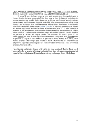 35
VOLTA PARA DEUS ABERTO PELA PRIMEIRA VEZ DESDE O PECADO DE ADÃO. JESUS QUEBROU
O PODER DA MORTE E ABRIU UM CAMINHO PARA NÓS ATÉ A PRESENCA DO PAI.
E agora? O povo de Israel passou a ver o quão pecador era. Como poderia viver o
homem debaixo de tanta condenação? Não dava para se viver de baixo de tanto jugo. As
pessoas careciam de perdão. Assim, Deus cria as leis de sacrifícios de animais. Animais
passaram a ser sacrificados para simbolizar o sacrifício pelos pecados. Quando o animal estava
prestes a ser sacrificado, Arão colocava sua mão sobre a cabeça do animal e os pecados do
povo eram transferidos para o animal (Levítico 16:21-22). O propósito do sacrifício de animais
era apontar para Jesus. Aqueles sacrifícios eram realizados POR FÉ. O povo começou a
entender ali que a única forma de se remir pecados era através do derramamento de sangue,
de um sacrifício. Os sacrifícios de animais no Antigo Testamento “cobriam” a nudez espiritual
do pecador e, através do sangue, perdão era colocado “na conta”. (Adão e Eva
foram cobertos por peles de animais). No Novo Testamento o Sangue de Jesus APAGOU todos
os pecados. O Sangue de Jesus APAGOU os pecados de antes, de hoje e do futuro. Jesus
morreu e verteu o Seu sangue pelo pecado de TODA a humanidade. E a única forma de
adquirirmos o perdão dos nossos pecados e nossa salvação é confessando a Jesus como nosso
único e suficiente salvador.
Hoje: Quando aceitamos a Jesus a lei é escrita em meu coração. O Espírito Santo não é
contra a lei. Ele te faz viver a lei, os preceitos de Deus. Você não vive mais debaixo da Lei,
mas a Lei é seu estilo de vida. O Espírito Santo está nos ensinando a viver a vida de Deus.
 